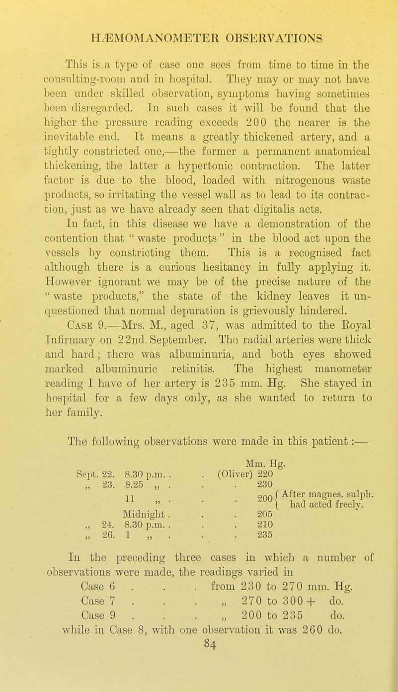 This is. a type of case one sees from time to time in the consultiDg-room and iu liospital. They may or may not have been under skilled observation, symptoms having sometimes been disregarded. In such cases it will be found that the higher the pressure reading exceeds 200 the nearer is the inevitable end. It means a greatly thickened artery, and a tightly constricted one,—the former a permanent anatomical thickening, the latter a hypertonic contraction. The latter factor is due to the blood, loaded with nitrogenous waste products, so irritating the vessel wall as to lead to its contrac- tion, just as we have already seen that digitahs acts. In fact, in this disease we have a demonstration of the contention that  waste products  in the blood act upon the vessels by constricting them. This is a recognised fact although there is a curious hesitancy in fully applying it. However ignorant we may be of the precise nature of the  waste products, the state of the kidney leaves it un- questioned that normal depuration is grievously hindered. Case 9.—Mrs. M., aged 37, was admitted to the Eoyal Infirmary on 22nd September. Tho radial arteries were thick and hard; there was albuminuria, and both eyes showed marked albuminuric retinitis. The highest manometer reading I have of her artery is 235 mm. Hg. She stayed in hospital for a few days only, as she wanted to return to her family. Tlie following observations were made in this patient:— In the preceding three cases in which a number of observations were made, the readings varied in Case 6 . . . from 230 to 270 mm. Hg. Case 7 . . . „ 270 to 300 + do. Case 9 . . . „ 200 to 235 do. while in Case 8, with one observation it was 260 do. Sept. 22. 8.30 p.m. 11 „ Mm. Hg. (Oliver) 220 230 Midnight 24. 8.30 p.m. 205 210 235