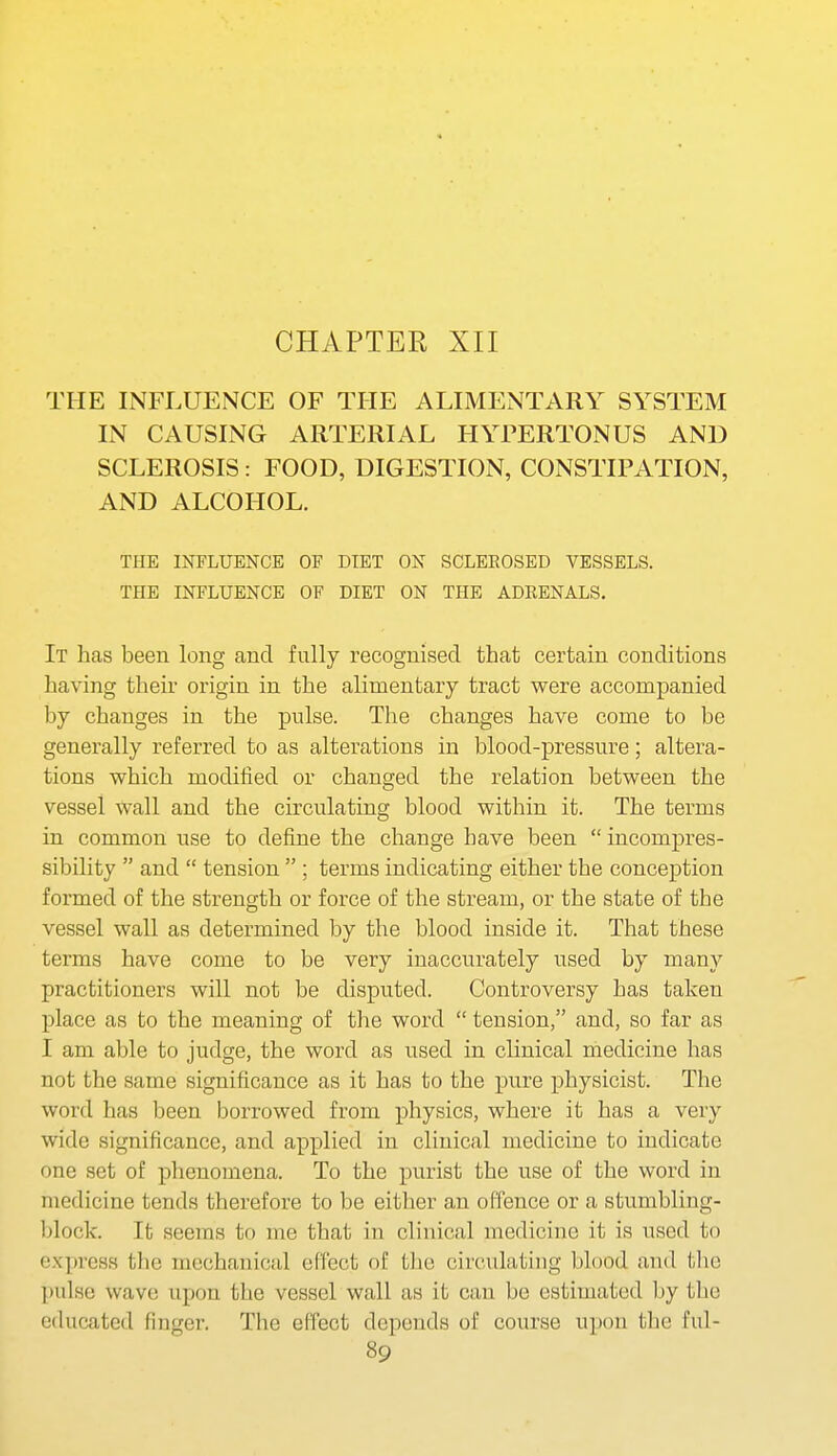CHAPTER XII THE INFLUENCE OF THE ALIMENTARY SYSTEM IN CAUSING ARTERIAL HYPERTONUS AND SCLEROSIS: FOOD, DIGESTION, CONSTIPATION, AND ALCOHOL. THE INFLUENCE OF DIET ON SCLEROSED VESSELS. THE INFLUENCE OF DIET ON THE ADRENALS. It has been long and fully recognised that certain conditions having their origin in the alimentary tract were accompanied by changes in the pulse. The changes have come to be generally referred to as alterations in blood-pressure; altera- tions which modiiied or changed the relation between the vessel wall and the circulating blood within it. The terms in common use to define the change have been incompres- sibility  and  tension  ; terms indicating either the conception formed of the strength or force of the stream, or the state of the vessel wall as determined by the blood inside it. That these terms have come to be very inaccurately used by many practitioners will not be disputed. Controversy has taken place as to the meaning of the word  tension, and, so far as I am able to judge, the word as used in clinical medicine has not the same significance as it has to the pure physicist. The word has been borrowed from physics, where it has a very wide significance, and applied in clinical medicine to indicate one set of phenomena. To the purist the use of the word in medicine tends therefore to be either an offence or a stumbling- block. It seems to me that in clinical medicine it is used to express the mechanical ef'i'ect of the circulating blood and tlie pulse wave upon the vessel wall as it can be estimated by the educated finger. The effect depends of course upon the ful-