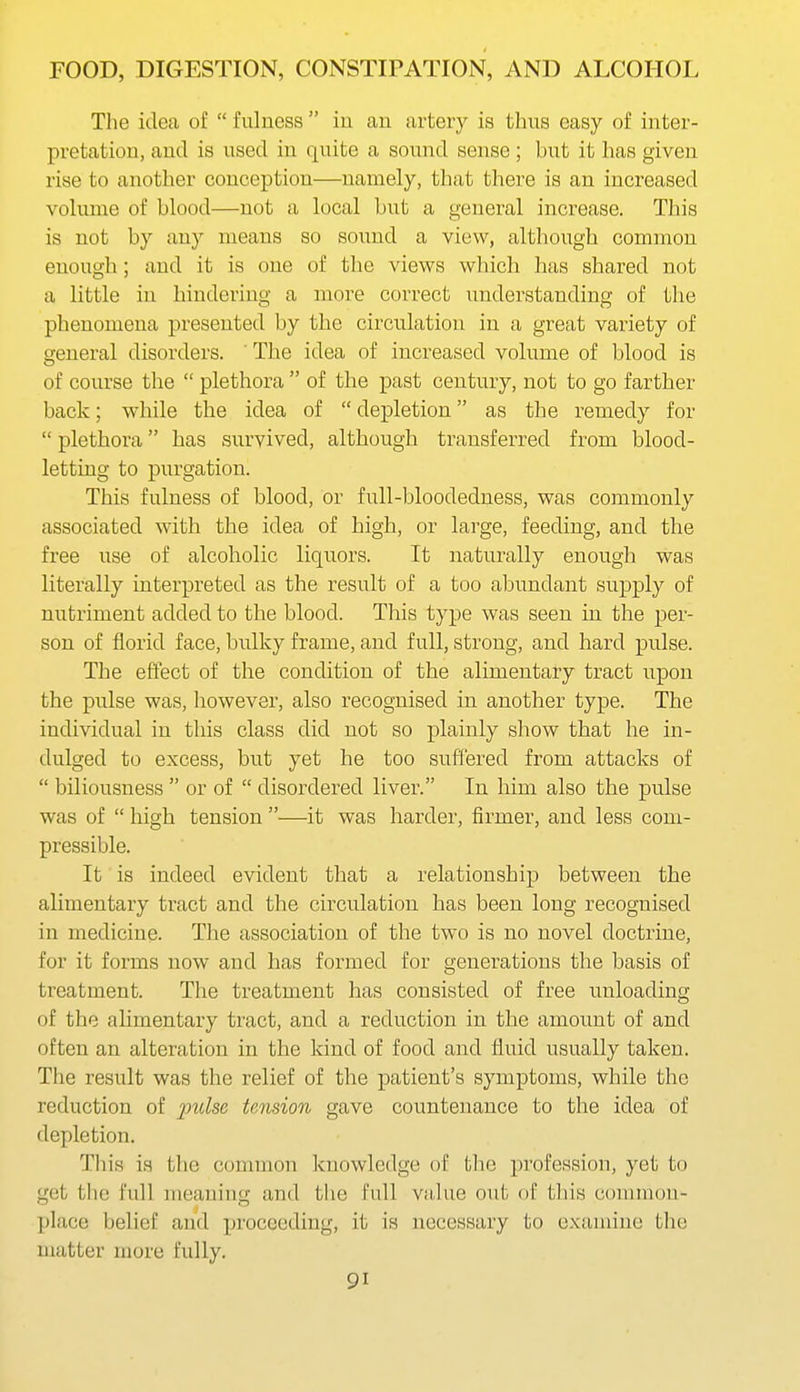 The idea of  fulness  iu au artery is thus easy of inter- pretation, and is used in quite a sound sense ; but it has given rise to another conception—namely, that there is an increased volume of blood—not a local but a general increase. This is not by any means so sound a view, although common enough; and it is one of the views which has shared not a little in hindering a more correct imderstanding of the phenomena presented by the circulation in a great variety of general disorders. ' The idea of increased volume of blood is of course the  plethora  of the past century, not to go farther back; while the idea of  depletion as the remedy for  plethora has survived, although transferred from blood- letting to purgation. This fulness of blood, or full-bloodedness, was commonly associated with the idea of high, or large, feeding, and the free use of alcoholic liquors. It naturally enough was literally interpreted as the result of a too abundant supply of nutriment added to the blood. This type was seen in the per- son of florid face, bulky frame, and full, strong, and hard pulse. The effect of the condition of the alimentary tract upon the pulse was, however, also recognised in another type. The individual in this class did not so plainly show that he in- dulged to excess, but yet he too suffered from attacks of  biliousness  or of  disordered liver. In him also the pulse was of  high tension —it was harder, firmer, and less com- pressible. It is indeed evident that a relationship between the alimentary tract and the circulation has been long recognised in medicine. The association of the two is no novel doctrine, for it forms now and has formed for generations the basis of treatment. The treatment has consisted of free unloading of the alimentary tract, and a reduction in the amoimt of and often an alteration in the kind of food and fluid usually taken. The result was the relief of the patient's symptoms, while the reduction of pt^Zse tension gave countenance to the idea of depletion. This is the conmaon knowledge of the profession, yet to get the full meaning and the full value out of this conimon- ])lace belief and proceeding, it is necessary to examine the matter more fully.