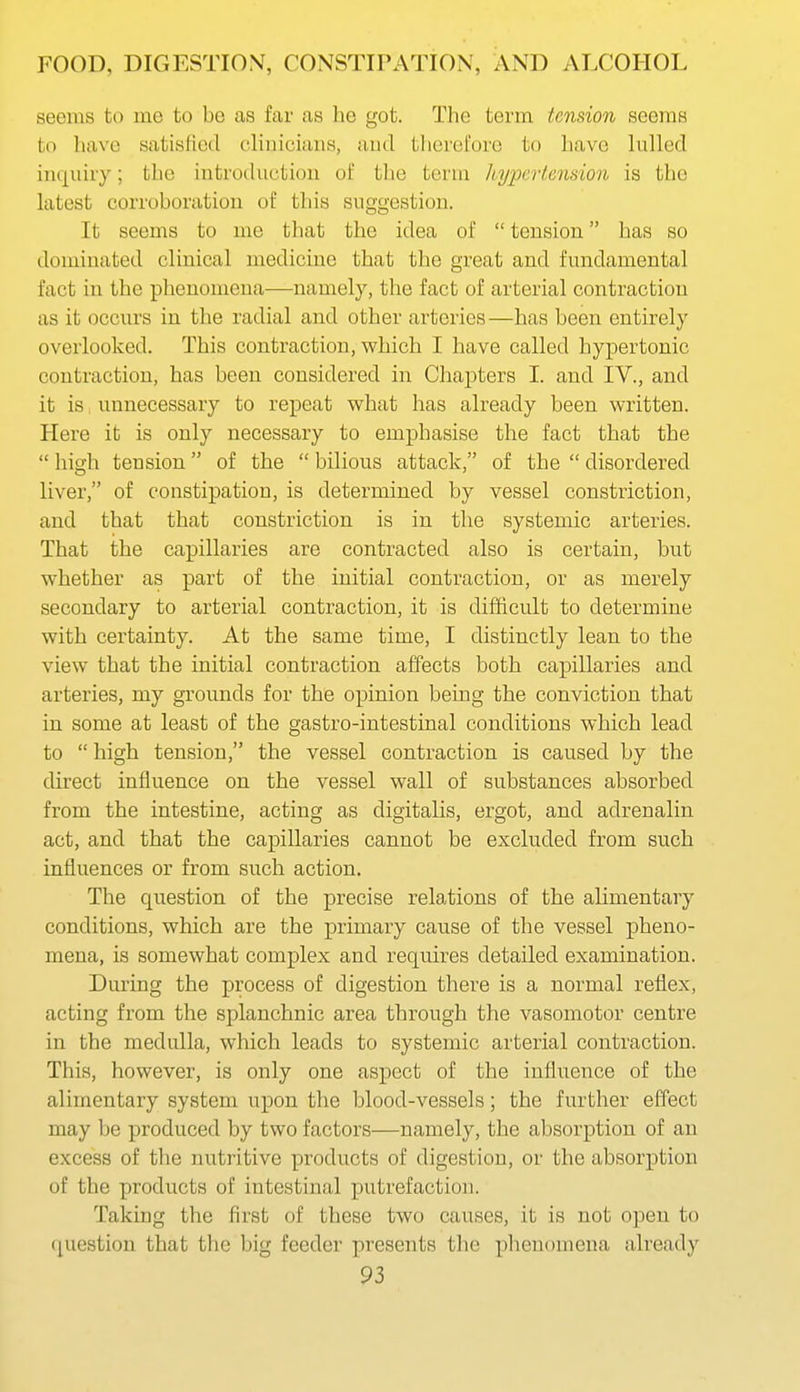 seems to me to be as far as he got. The term tension seems to have satisfied clinicians, aud therefore to liave lulled inquiry; the introduction of the term kypertemion is the latest corroboration of this suggestion. It seems to me that the idea of  tension has so dominated clinical medicine that the great and fundamental fact in the phenomena—namely, the fact of arterial contraction as it occurs in the radial and other arteries—has been entirely overlooked. This contraction, which I have called hypertonic contraction, has been considered in Chapters I. and IV., and it is unnecessary to repeat what has already been written. Here it is only necessary to emphasise the fact that the  high tension of the  bilious attack, of the  disordered liver, of constipation, is determined by vessel constriction, and that that constriction is in the systemic arteries. That the capillaries are contracted also is certain, but whether as part of the initial contraction, or as merely secondary to arterial contraction, it is difficult to determine with certainty. At the same time, I distinctly lean to the view that the initial contraction affects both capillaries and arteries, my grounds for the opinion being the conviction that in some at least of the gastro-intestinal conditions which lead to  high tension, the vessel contraction is caused by the direct influence on the vessel wall of substances absorbed from the intestine, acting as digitalis, ergot, and adrenalin act, and that the capillaries cannot be excluded from such influences or from such action. The question of the precise relations of the alimentary conditions, which are the primary cause of the vessel pheno- mena, is somewhat complex and requires detailed examination. During the process of digestion there is a normal reflex, acting from the splanchnic area through the vasomotor centre in the medulla, which leads to systemic arterial contraction. This, however, is only one aspect of the influence of the alimentary system upon the blood-vessels; the further effect may be produced by two factors—namely, the absorption of an excess of the nutritive products of digestion, or the absorption of the products of intestinal putrefaction. Taking the first of these two causes, it is not open to (question that the big feeder presents the phenomena already