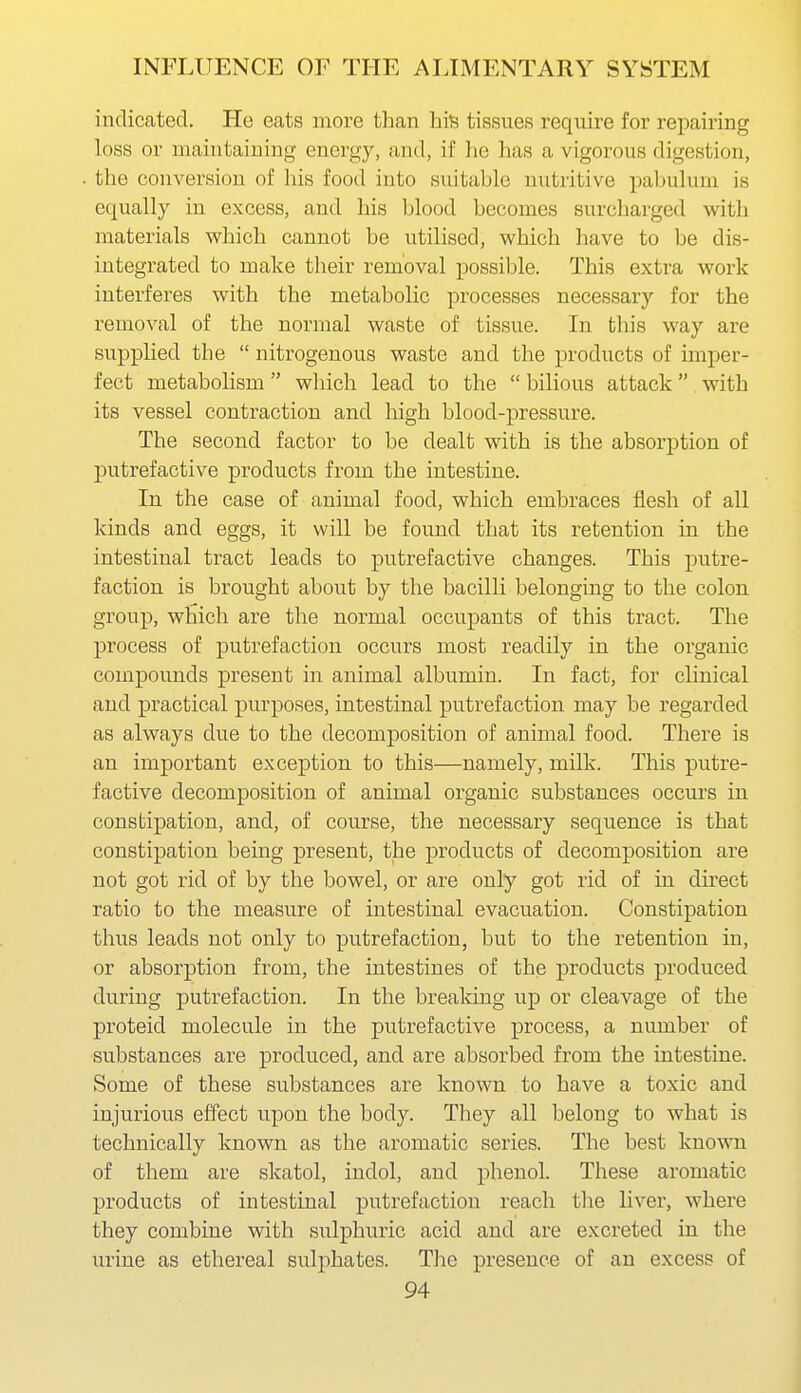 indicated. He eats more than his tissues require for repairing loss or maintaining energy, and, if he has a vigorous digestion, the conversion of liis food into suitable nutritive pabulum is equally in excess, and his blood becomes surcharged with materials which cannot be utilised, which have to be dis- integrated to make their removal possible. This extra work interferes with the metabolic processes necessary for the removal of the normal waste of tissue. In this way are supphed the  nitrogenous waste and the products of imper- fect metabolism wliich lead to the  bilious attack with its vessel contraction and high blood-pressure. The second factor to be dealt with is the absorption of putrefactive products from the intestine. In the case of animal food, which embraces flesh of all kinds and eggs, it will be found that its retention in the intestinal tract leads to putrefactive changes. This putre- faction is brought about by the bacilli belonging to the colon group, which are the normal occupants of this tract. The process of putrefaction occurs most readily in the organic compounds present in animal albumin. In fact, for clinical and practical purposes, intestinal putrefaction may be regarded as always due to the decomposition of animal food. There is an important exception to this—namely, milk. This putre- factive decomposition of animal organic substances occurs in constipation, and, of course, the necessary sequence is that constipation being present, the products of decomposition are not got rid of by the bowel, or are only got rid of in du-ect ratio to the measure of intestinal evacuation. Constipation thus leads not only to putrefaction, but to the retention in, or absorption from, the intestines of the products produced during putrefaction. In the brealdng up or cleavage of the proteid molecule in the putrefactive process, a number of substances are produced, and are absorbed from the intestine. Some of these substances are known to have a toxic and injurious effect upon the body. They all belong to what is technically known as the aromatic series. The best known of them are skatol, indol, and phenol. These aromatic products of intestinal putrefaction reach the liver, where they combine with sulphuric acid and are excreted in the urine as ethereal sulphates. The presence of an excess of