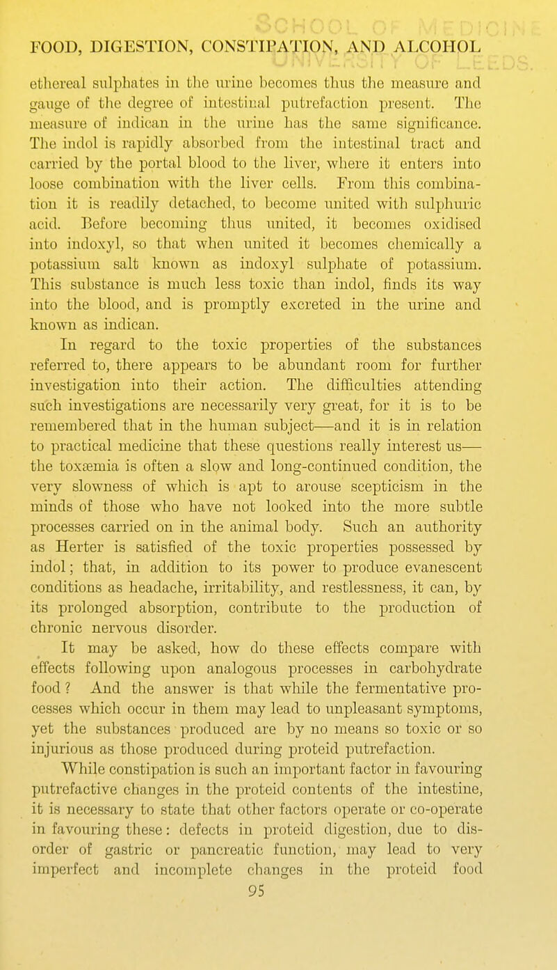 iTY OF ethereal sulphates in the urine becomes thus the measure and gauge of the degree of intestinal putrefaction present. The measure of indiean in the urine has the same significance. The indol is rapidly absorbed from the intestinal tract and carried by the portal blood to the liver, where it enters into loose combination with the liver cells. From this combina- tion it is readily detached, to become united with sulphuric acid. Before becoming thus united, it becomes oxidised into indoxyl, so that when united it becomes chemically a potassium salt laiown as indoxyl sulphate of potassium. This substance is much less toxic than indol, finds its way into the blood, and is promptly excreted in the urine and known as indiean. In regard to the toxic properties of the substances referred to, there appears to be abundant room for further investigation into their action. The difficulties attending such investigations are necessarily very great, for it is to be remembered that in the human subject—and it is in relation to practical medicine that these questions really interest us— the toxaemia is often a slow and long-continued condition, the very slowness of which is apt to arouse scepticism in the minds of those who have not looked into the more subtle processes carried on in the animal body. Such an authority as Herter is satisfied of the toxic properties possessed by indol; that, in addition to its power to produce evanescent conditions as headache, irritability, and restlessness, it can, by its prolonged absorption, contribute to the production of chronic nervous disordei'. It may be asked, how do these effects compare with effects following upon analogous processes in carbohydrate food ? And the answer is that while the fermentative pro- cesses which occur in them may lead to unpleasant symptoms, yet the substances produced are by no means so toxic or so injurious as those produced during proteid putrefaction. While constipation is such an important factor in favouring putrefactive changes in the proteid contents of the intestine, it is necessary to state that other factors operate or co-operate in favouring these: defects in proteid digestion, due to dis- order of gastric or pancreatic function, may lead to very imperfect and incomplete changes in the proteid food