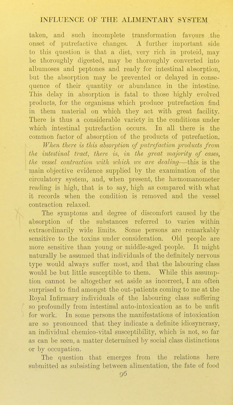 taken, and such incomplete transformation favours the onset of putrefactive changes. A further ini])ortant side to this question is that a diet, very rich in proteid, may be thoroughly digested, may be thoroughly converted into albumoses and peptones and ready for intestinal absorption, but the absorption may be prevented or delayed in conse- quence of their quantity or abundance in the intestine. This delay in absorption is fatal to those highly evolved products, for the organisms which produce putrefaction find in them material on which they act with great faciUty. There is thus a considerable variety in the conditions vmder which intestinal putrefaction occurs. In all there is the common factor of absorption of the products of putrefaction, When there is this absorption of jJutrefaction products from the intestinal tract, there is, in the great majority of cases, the vessel contraction tvith which we are dealing—this is the main objective evidence supplied by the examination of the circulatory system, and, when present, the htemomanometer reading is high, that is to say, high as compared with what it records when the condition is removed and the vessel contraction relaxed. The symptoms and degree of discomfort caused by the absorption of the substances referred to varies within extraordinarily wide limits. Some persons are remarkably sensitive to the toxins under consideration. Old people are more sensitive than young or middle-aged people. It might naturally be assumed that individuals of the definitely nervous type would always suffer most, and that the labouring class would be but little susceptible to them. While this assump- tion cannot be altogether set aside as incorrect, I am often surprised to find amongst the out-patients coming to me at the Eoyal Infirmary individuals of the labouring class suffering so profoundly from intestinal auto-intoxication as to be unfit for work. In some persons the manifestations of intoxication are so pronounced that they indicate a definite idiosyncrasy, an individual chemico-vital susceptibility, which is not, so far as can be seen, a matter determined by social class distinctions or by occupation. The question that emerges from the relations here submitted as subsisting between alimentation, the fate of food