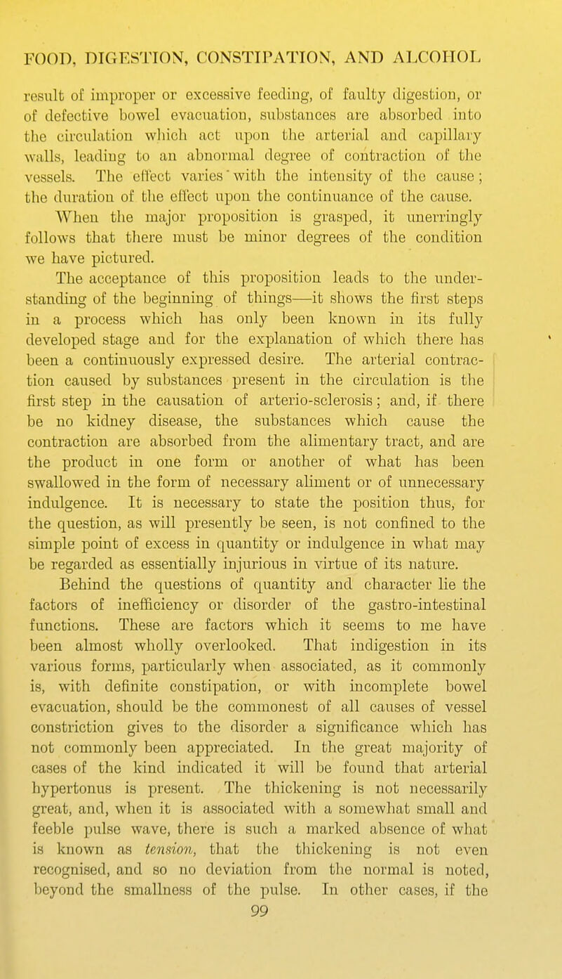 result of improper or excessive feeding, of faulty digestion, or of defective bowel evacuation, substances are absorbed into the circulation which act upon tlie arterial and capillary walls, leading to an abnormal degree of contraction of the vessels. The effect varies' with the intensity of the cause ; the duration of the effect upon the continuance of the cause. When the major proposition is grasped, it unerringly follows that there must be minor degrees of the condition we have pictured. The acceptance of this proposition leads to the under- standing of the beginning of things—it shows the first steps in a process which has only been known in its fully developed stage and for the explanation of which there has been a continuously expressed desire. The arterial contrac- tion caused by substances present in the circulation is the first step in the causation of arterio-sclerosis; and, if there be no kidney disease, the substances which cause the contraction are absorbed from the alimentary tract, and are the product in one form or another of what has been swallowed in the form of necessary aliment or of unnecessary indulgence. It is necessary to state the position thus, for the question, as will presently be seen, is not confined to the simple point of excess in quantity or indulgence in what may be regarded as essentially injurious in virtue of its nature. Behind the questions of quantity and character lie the factors of inefficiency or disorder of the gastro-intestinal functions. These are factors which it seems to me have been almost wholly overlooked. That indigestion in its various forms, particularly when associated, as it commonly is, with definite constipation, or with incomplete bowel evacuation, should be the commonest of all causes of vessel constriction gives to the disorder a significance which has not commonly been appreciated. In the great majority of cases of the kind indicated it will be found that arterial hypertonus is present. The thickening is not necessarily great, and, when it is associated with a somewhat small and feeble pulse wave, there is such a marked absence of what is known as tension, that the thickening is not even recognised, and so no deviation from the normal is noted, beyond the smallness of the pulse. In other cases, if the