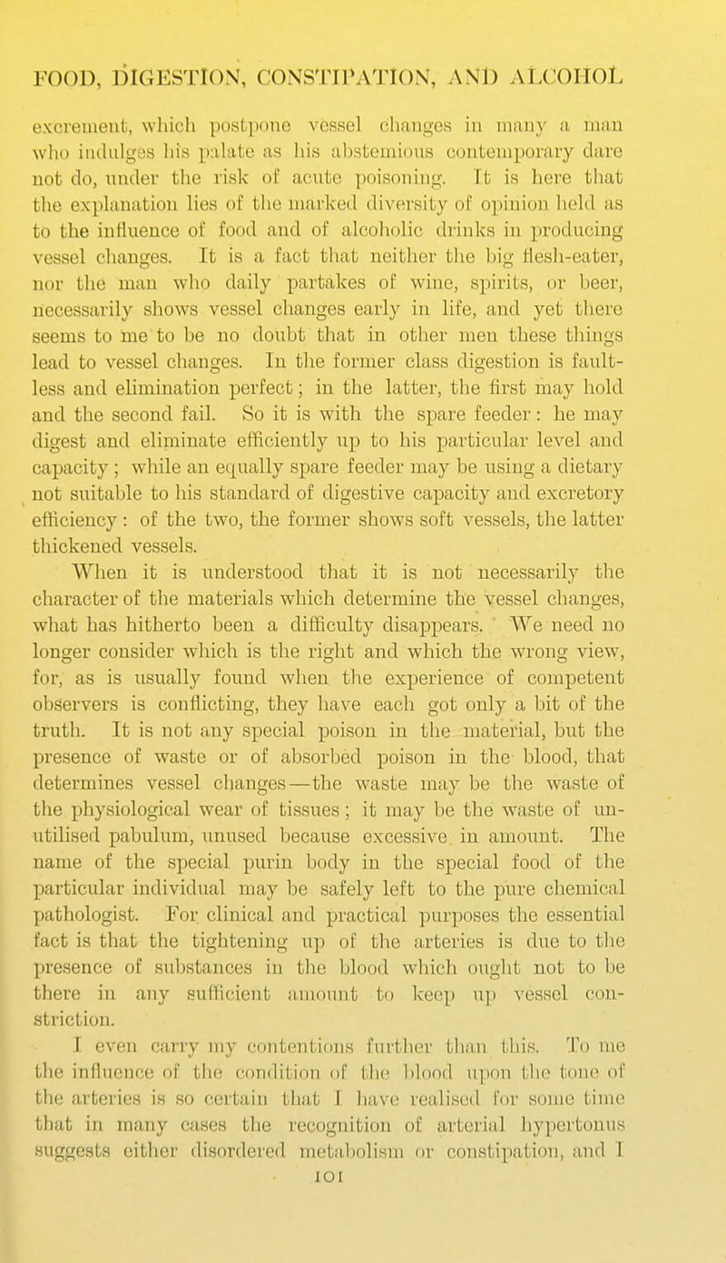 excrement, which postpone vessel changes in many a man who indulges his palate as liis abstemious contemporary dare not do, under the risk oi: acute poisoning. Tt is here that the explanation lies of the marked diversity of opinion held as to the influence of food and of alcoholic drinks in ]n-oducing vessel changes. It is a fact that neither the big flesh-eater, nor the man who daily partakes of wine, spirits, or beer, necessarily shows vessel changes early in life, and yet there seems to me to be no doubt that in other men these things lead to vessel changes. In the former class digestion is fault- less and elimination perfect; in the latter, the first may hold and the second fail. So it is with the spare feeder: he may digest and eliminate efficiently up to his particular level and capacity; while an equally spare feeder may be using a dietary not suitable to his standard of digestive capacity and excretory efficiency : of the two, the former shows soft vessels, the latter thickened vessels. When it is understood that it is not necessarily the character of the materials which determine the vessel changes, what has hitherto been a difficulty disappears. ' We need no longer consider which is the right and which the wrong view, for, as is usually found when tlie experience of competent observers is conflicting, they have each got only a bit of the truth. It is not any special poison in the material, but the presence of waste or of absorbed poison in the- blood, that determines vessel changes—the waste may be the waste of the physiological wear of tissues ; it may be the waste of un- utilised pabulum, unused because excessive in amount. The name of the special purin body in the special food of the particular individual may be safely left to the pure chemical pathologist. For clinical and practical purposes the essential fact is that the tightening up of the arteries is due to the presence of substances in the blood which ought not to be there in any sufficient amount to keep up vessel con- striction. I even carry my contentions further than this. To me the influence of the condition of tin; l)lood upon the tone of the arteries is so certain that I have realised for some time that in many cases the recognition of arterial hypertonus suggests either disordered metabolism or constipation, and I lOI