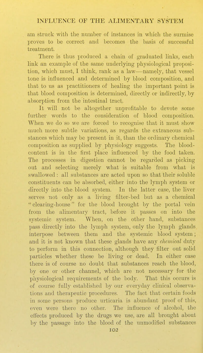 am struck with the number of instances in wliicli the surmise proves to be correct and becomes the basis of successful treatment. There is thus produced a chain of graduated links, each link an example of the same underlying physiological proposi- tion, which must, I think, rank as a law—namely, that vessel tone is influenced and determined by blood composition, and that to us as practitioners of healing the important point is that blood composition is determined, directly or indirectly, by absorption from the intestinal tract. It will not be altogether unprofitable to devote some further words to the consideration of blood composition. When we do so we are forced to recognise that it must show much more subtle variations, as regards the extraneous sub- stances which may be present in it, than the ordinary chemical composition as supplied by physiology suggests. The blood- content is in the first place influenced by the food taken. The processes in digestion cannot be regarded as picking out and selecting merely what is suitable from what is swallowed : all substances are acted upon so that their soluble constituents can be absorbed, either into the lymph system or directly into the blood system. In the latter case, the liver serves not only as a living filter-bed but as a chemical  clearing-house for the blood brought by the portal vein from the alimentary tract, before it passes on into the systemic system. When, on the other hand, substances pass directly into the lymph system, only the lymph glands interpose between them and the systemic blood system; and it is not known that these glands have any chemical duty to perform in this connection, although they filter out solid particles whether these be living or dead. In either case there is of course no doubt that substances reach the blood, by one or other channel, which are not necessary for the physiological requirements of the body. That tliis occurs is of course fully established b}' our everyday clinical observa- tions and therapeutic procedures. The fact that certain foods in some persons produce urticaria is abundant proof of this, even were there no otlier. The influence of alcohol, the effects produced by the drugs we use, are all brought about by the passage into the blood of the unmodified substances