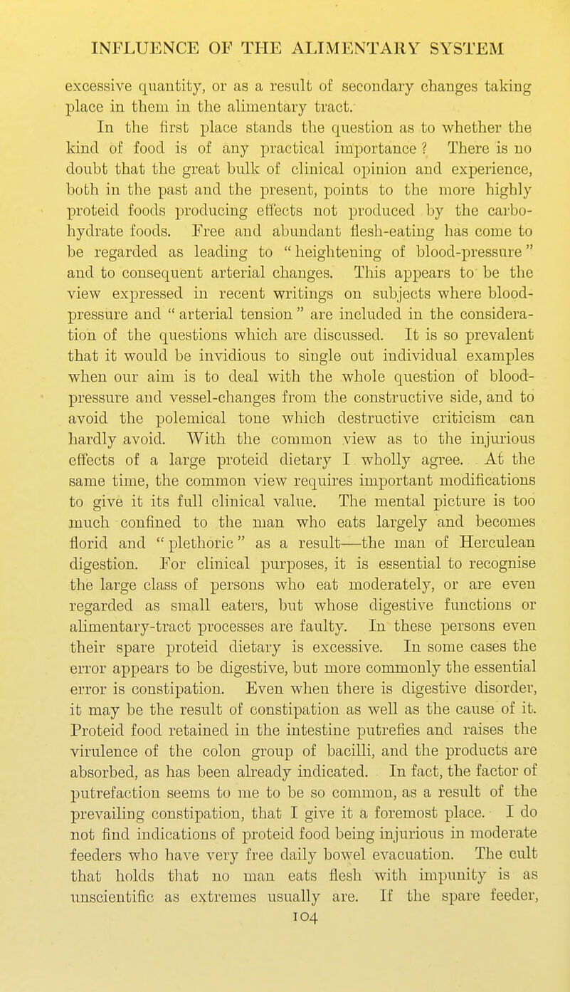 excessive quantity, or as a result of secondary changes taking place in them in the alimentary tract. In the first place stands the question as to whether the Idnd of food is of any practical importance ? There is no doubt that the great bulk of clinical opinion and experience, both in the past and the pi-esent, points to the more highly proteid foods producing effects not produced by the carbo- hydrate foods. Free and abundant flesh-eating has come to be regarded as leading to  heightening of blood-pressure and to consequent arterial changes. This appears to be the view expressed in recent writings on subjects where blood- pressure and  arterial tension  are included in the considera- tion of the questions which are discussed. It is so prevalent that it would be invidious to single out individual examples when our aim is to deal with the whole question of blood- pressure and vessel-changes from the constructive side, and to avoid the polemical tone which destructive criticism can hardly avoid. With the common view as to the injurious effects of a large proteid dietary I wholly agree. At the same time, the common view requires important modifications to give it its full clinical value. The mental picture is too much confined to the man who eats largely and becomes florid and  plethoric as a result—the man of Herculean digestion. For clinical purposes, it is essential to recognise the large class of persons who eat moderately, or are even regarded as small eaters, but whose digestive functions or alimentary-tract processes are faulty. In these persons even their spare proteid dietary is excessive. In some cases the error appears to be digestive, but more commonly the essential error is constipation. Even when there is digestive disorder, it may be the result of constipation as well as the cause of it. Proteid food retained in the intestine putrefies and raises the virulence of the colon group of bacilli, and the products are absorbed, as has been already indicated. In fact, the factor of putrefaction seems to me to be so common, as a result of the prevailing constipation, that I give it a foremost place. I do not find indications of proteid food being injurious in moderate feeders who have very free daily bowel evacuation. The cult that holds that no man eats flesh with impunity is as unscientific as extremes usually are. If the spare feeder,