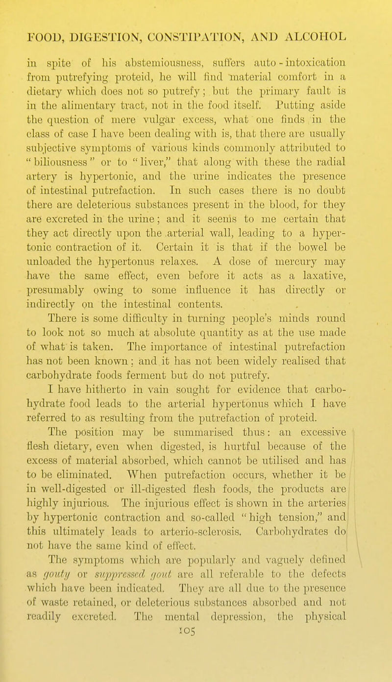 iu spite of his abstemiousness, suffers auto - intoxication from putrefying proteid, he will find material comfort in a dietary which does not so putrefy; but the primary fault is in the alimentary tract, not in the food itself. Putting aside the question of mere vulgar excess, what one finds in the class of case I have been dealing with is, that there are usually subjective symptoms of various kinds commonly attributed to  biliousness  or to  liver, that along with these the radial artery is hypertonic, and the urine indicates the presence of intestinal putrefaction. In such cases there is no doubt there are deleterious substances present in the blood, for they are excreted in the urine; and it seenis to me certain that they act directly upon the .arterial wall, leading to a hyper- tonic contraction of it. Certain it is that if the bowel be unloaded the hypertonus relaxes. A dose of mercury may have the same effect, even before it acts as a laxative, presumably owing to some influence it has directly or indirectly on the intestinal contents. There is some difficulty in turning people's minds round to look not so much at absolute quantity as at the use made of what is taken. The importance of intestinal putrefaction has not been known: and it has not been widely realised that carbohydrate foods ferment but do not putrefy. I have hitherto in vain sought for evidence that carbo- hydrate food leads to the arterial hypertonus which I have referred to as resulting from the putrefaction of proteid. The position may be summarised thus: an excessive flesh dietary, even when digested, is hurtful because of the excess of material absorbed, which cannot be utilised and has to be eliminated. When putrefaction occurs, whether it be in well-digested or ill-digested flesh foods, the products are highly injurious. The injurious effect is shown in the arteries by hypertonic contraction and so-called  high tension, and this ultimately leads to arterio-sclerosis. Carbohydrates dO; not have the same kind of effect. I as fioiity or sujjjiressed fjout are all referalile to the defects which have been indicated. They are all due to the present3e of waste retained, or deleterious substances absorbed and not readily excreted. The mental depression, the physical The symptoms which