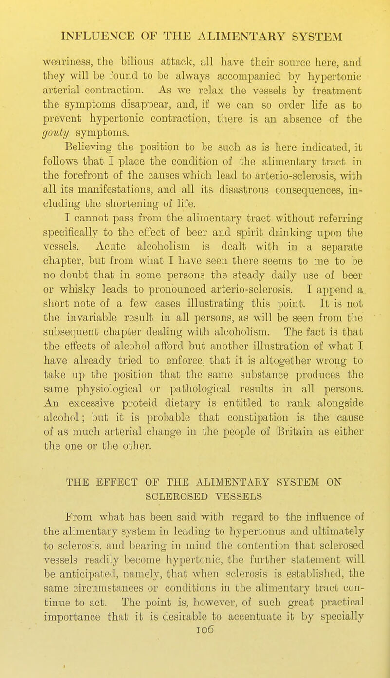 weariness, the bilious attack, all have their source here, and they will be found to be always accompanied by hypertonic arterial contraction. As we relax the vessels by treatment the symptoms disappear, and, if we can so order life as to prevent hypertonic contraction, there is an absence of the gouty symptoms. Believing the position to be such as is here indicated, it follows that I place the condition of the alimentary tract in the forefront of the causes which lead to arterio-sclerosis, with all its manifestations, and all its disastrous consequences, in- cluding the shortening of life. I cannot pass from the alimentary tract without referring specifically to the effect of beer and spirit drinking upon the vessels. Acute alcoholism is dealt with in a separate chapter, but from what I have seen there seems to me to be no doubt that in some persons the steady daily use of beer or whisky leads to pronounced arterio-sclerosis. I append a short note of a few cases illustrating this point. It is not the invariable result in all persons, as will be seen from the subsequent chapter dealing with alcoholism. The fact is that the effects of alcohol afford but another illustration of what I have already tried to enforce, that it is altogether wrong to take up the position that the same substance produces the same physiological or pathological results in all persons. An excessive proteid dietary is entitled to rank alongside alcohol; but it is probable that constipation is the cause of as much arterial change in the people of Britain as either the one or the other. THE EFFECT OF THE ALIMENTARY SYSTEM ON SCLEROSED VESSELS From what has been said with regard to the influence of the alimentary system in leading to hypertonus and ultimately to sclerosis, aud bearing in mind the contention that sclerosed vessels readily become hypertonic, the further statement will be anticipated, namely, that when sclerosis is established, the same circumstances or conditions in the alimentary tract con- tinue to act. The point is, however, of such great practical importance that it is desirable to accentuate it by specially 106 I