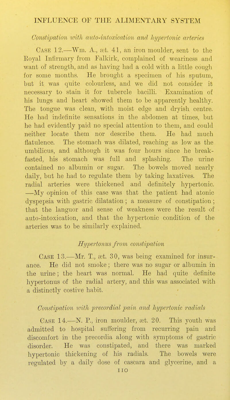 Constipation with auto-intoxication and hypertonic arteries Case 12.—Wm. A., ret. 41, an iron moulder, sent to the Eoyal Infirmary from Falkirk, complained of weariness and want of strength, and as having had a cold with a little cough for some months. He brought a specimen of his sputum, but it was quite colourless, and we did not consider it necessary to stain it for tubercle bacilli. Examination of his lungs and heart showed them to be apparently healthy. The tongue was clean, with moist edge and dryish centre. He had indefinite sensations in the abdomen at times, but he had evidently paid no special attention to them, and could neither locate them nor describe them. He had much flatulence. The stomach was dilated, reaching as low as the umbilicus, and although it was four hours since he break- fasted, his stomach was full and splashing. The urine contained no albumin or sugar. The bowels moved nearly daily, but he had to regulate them by taking laxatives. The radial arteries were thickened and definitely hypertonic. —My opinion of this case was that the patient had atonic dyspepsia with gastric dilatation; a measure of constipation ; that the languor and sense of weakness were the result of auto-intoxication, and that the hypertonic condition of the arteries was to be similarly explained. Hy-pertonus from coiistipation Case 13.—Mr. T, set. 30, was being examined for insur- ance. He did not smoke; there was no sugar or albumin in the urine; the heart was normal. He had quite definite hypertonus of the radial artery, and this was associated with a distinctly costive habit. Constipation rvith precordial pain and hypertonic radials Case 14.—K P., iron moulder, tet. 20. This youth was admitted to hospital suffering from recurring pain and discomfort in the precordia along with symptoms of gastric disorder. He was constipated, and there was marked hypertonic thickening of his radials. The bowels were regulated by a daily dose of cascara and glycerine, and a no