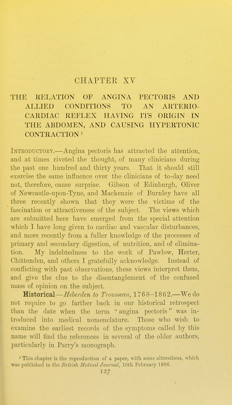 I CHAPTER XV THE RELATION OF ANGINA PECTORIS AND ALLIED CONDITIONS TO AN ARTERIO- CARDIAC REFLEX HAVING ITS ORIGIN IN THE ABDOMEN, AND CAUSING HYPERTONIC CONTRACTION ^ Introductory.—Angina pectoris has attracted the attention, and at times riveted the thought, of many clinicians during the past one hundred and thirty years. That it should still exercise the same influence over the clinicians of to-day need not, therefore, cause surprise. Gibson of Edinburgh, Oliver of Newcastle-upon-Tyne, and Mackenzie of Burnley have all three recently shown that they were the victims of the fascination or attractiveness of the subject. The views which are submitted here have emerged from the special attention which I have long given to cardiac and vascular disturbances, and more recently from a fuller knowledge of the processes of primary and secondary digestion, of nutrition, and of elimina- tion. My indebtedness to the work of Pawlow, Herter, Chittenden, and others I gratefully acknowledge. Instead of conflicting with past observations, these views interpret them, and give the clue to the disentanglement of the confused mass of opinion on the subject. Historical—Heberden to Trousseau, 1768-1862.—We do not require to go farther back in our historical retrospect than the date when the term  angina pectoris was in- troduced into medical nomenclature. Those who wish to examine the earliest records of tlie symptoms called by this name will find the references in several of the older authors, particularly in Parry's monograph. ' Thi.s chapter is the reproduction of a paper, with some alterations, which wa.s published in the British Medical Journal, 10th February 1900.
