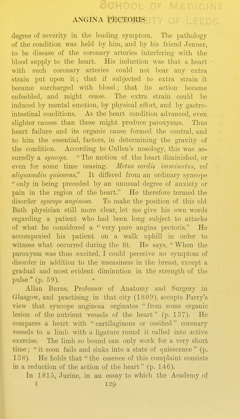 HOO ANGINA rEgT.ORI^ . , , degree of severity in the loading symptom. The pathology of the condition was held by him, and by his friend Jenuer, to be disease of the coronary arteries interfering with the blood supply to the heart. His induction was that a heart with such coronary arteries could not bear any extra strain put upon it; that if subjected to extra strain it became surcharged with blood; that its action became enfeebled, and might cease. The extra strain could be induced by mental emotion, by physical effort, and by gastro- intestinal conditions. As the heart condition advanced, even slighter causes than these might produce paroxysms. Thus heart failure and its organic cause formed the central, and to him the essential, factors, in determining the gravity of the condition. According to Cullen's nosology, this was as- suredly a syncope.  The motion of the heart diminished, or even for some time ceasing. Motus cordis immimitiis, rel aliqtiamdiu quiesceiis. It differed from an ordinary syncope  only in being preceded by an unusual degree of anxiety or pain in the region of the heart. He therefore termed the disorder syncope anginosa. To make the position of this old Bath physician still more clear, let me give his own words regarding a patient who had been long subject to attacks of what he considered a  very pure angina pectoris. He accompanied his patient on a walk uphill in order to witness what occurred during the fit. He says,  When the paroxysm was thus excited, I could perceive no symptom of disorder in addition to the uneasiness in the breast, except a gradual and most evident diminution in the strength of the pulse (p. 59). Allan Burns, Professor of Anatomy and Surgery in Glasgow, and practising in that city (1809), accepts Parry's view that syncope anginosa orginates  from some organic lesion of the nutrient vessels of the heart (p. 137). He compares a heart with  cartilaginous or ossified coronary vessels to a limb with a ligature round it called into active exercise. The limb so bound can only work for a very short time;  it soon fails and sinks into a state of quiescence  (p. 138). He holds that the essence of this complaint consists in a reduction of the action of the heart (p. 146). In 1815, -Turine, in an essay to which the Academy of