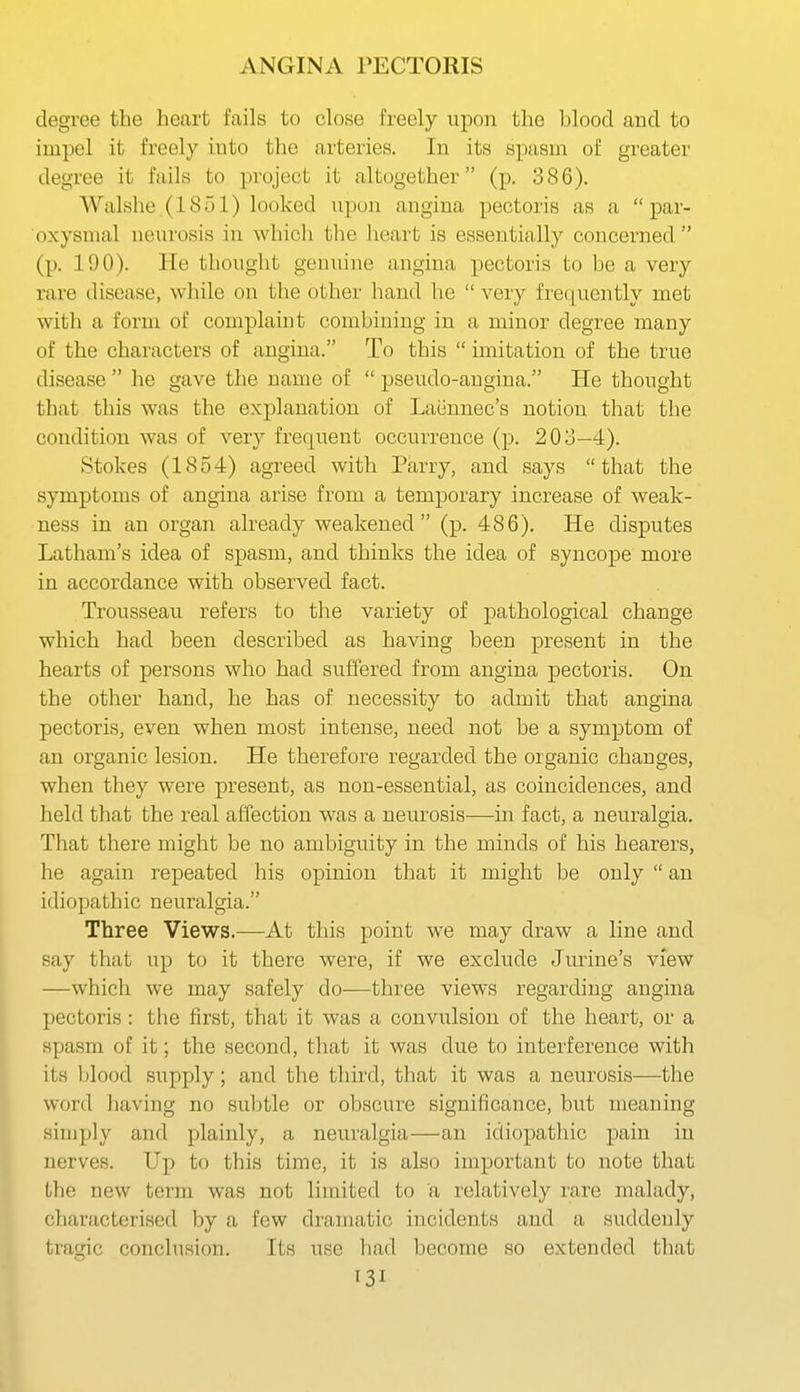 degree the heart fails to close freely upon the hlood and to impel it freely into the arteries. In its spasin of greater degree it fails to project it altogether (p. 386). Walshe (1851) looked upon angina pectoris as a par- oxysmal neurosis in which the heart is essentially concerned  (p. 190). He thought genuine angina pectoris to be a very rare disease, wliile on the other hand he  very fre([uently met with a form of complaint combining in a minor degree many of the characters of angina. To this  imitation of the true disease  he gave the name of  pseudo-angina. He thought that this was the explanation of Laiinnec's notion that the condition was of very frequent occurrence (p. 203—4). Stokes (1854) agreed with Parry, and says that the symptoms of angina arise from a temporary increase of weak- ness in an organ already weakened (p. 486). He disputes Latham's idea of spasm, and thinks the idea of syncope more in accordance with observed fact. Trousseau refers to the variety of pathological change which had been described as having been present in the hearts of persons who had suffered from angina pectoris. On the other hand, he has of necessity to admit that angina pectoris, even when most intense, need not be a symptom of an organic lesion. He therefore regarded the organic changes, when they were present, as non-essential, as coincidences, and held that the real affection was a neurosis-—-in fact, a neuralgia. That there might be no ambiguity in the minds of his hearers, he again repeated his opinion that it might be only  an idiopathic neuralgia. Three Views.—At this point we may draw a line and say that up to it there were, if we exclude Jurine's view —which we may safely do—three views regarding angina pectoris : the first, that it was a convulsion of the heart, or a spasm of it; the second, that it was due to interference with its blood supply; and the third, that it was a neurosis—the word having no suljtle or obscure significance, but meaning simply and plainly, a neuralgia—an idiopathic pain in nerves. Up to this time, it is also important to note that the new term was not limited to a relatively rare malady, characterised by a few dramatic incidents and a suddenly tragic conclusion. Its use had become so extended that