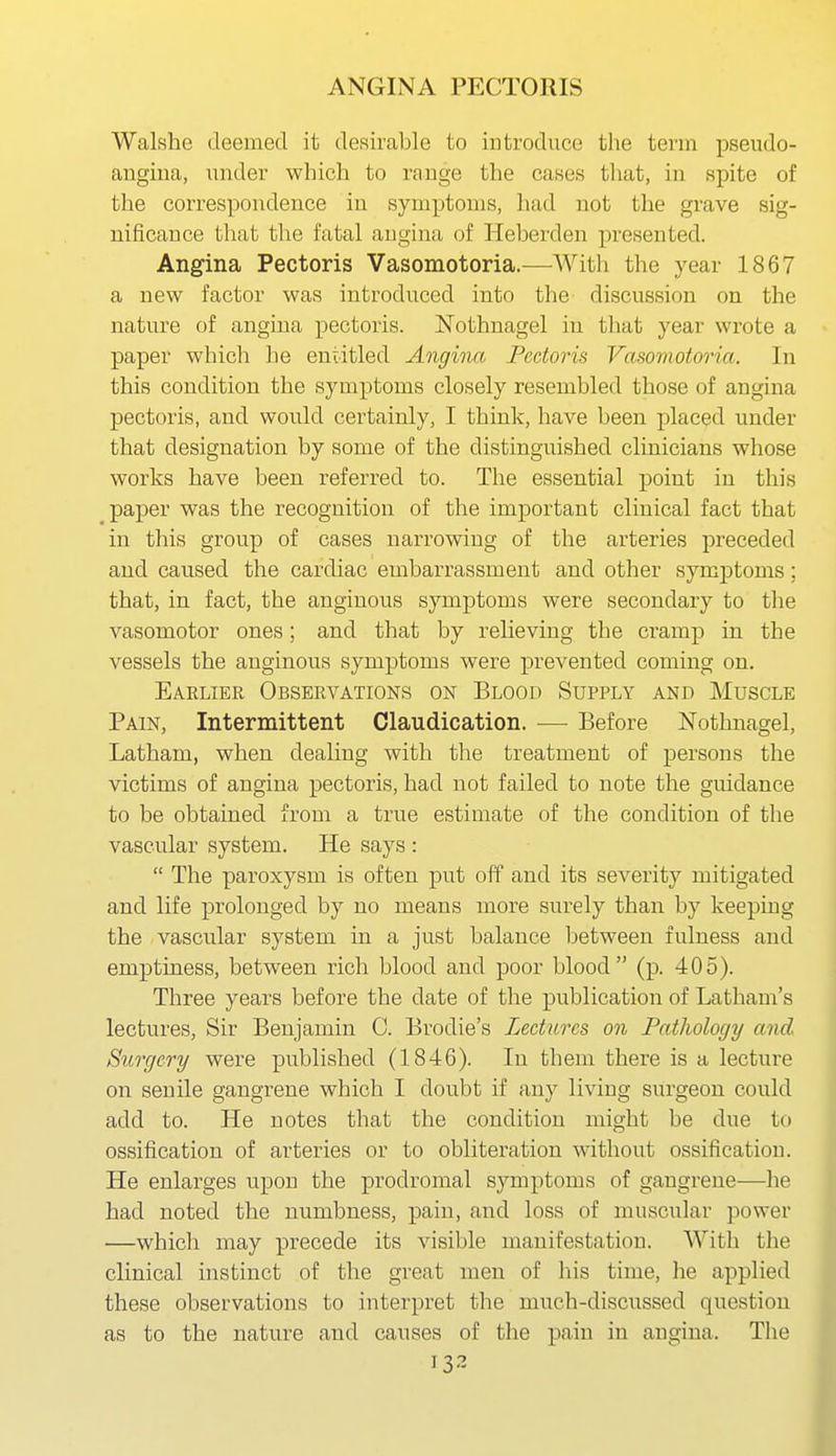 Walshe (leemed it desirable to introduce the term pseudo- angina, under which to range the cases that, in spite of the correspondence in symptoms, had not the grave sig- nificance that the fatal angina of Heberden presented. Angina Pectoris Vasomotoria.—AVith the year 1867 a new factor was introduced into the discussion on the nature of angina pectoris. Nothnagel in that year wrote a paper which he entitled Angina Pectoris Vasomotoria. In this condition the symptoms closely resembled those of angina pectoris, and would certainly, I think, have been placed under that designation by some of the distinguished clinicians whose works have been referred to. The essential point in this paper was the recognition of the important clinical fact that in this group of cases narrowing of the arteries preceded and caused the cardiac embarrassment and other symptoms; that, in fact, the anginous symptoms were secondary to the vasomotor ones; and that by relieving the cramp in the vessels the anginous symptoms were prevented coming on. Eaelier Observations on Blood Supply and Muscle Pain, Intermittent Claudication. — Before Nothnagel, Latham, when dealing with the treatment of persons the victims of angina pectoris, had not failed to note the guidance to be obtained from a true estimate of the condition of the vascular system. He says :  The paroxysm is often put off and its severity mitigated and life prolonged by no means more surely than by keeping the vascular system in a just balance between fulness and emptiness, between rich blood and poor blood (p. 405). Three years before the date of the publication of Latham's lectures. Sir Benjamin C. Brodie's Lectures on Pathology and Surgery were published (1846). In them there is a lecture on senile gangrene which I doubt if any living surgeon could add to. He notes that the condition might be due to ossification of arteries or to obliteration without ossification. He enlarges upon the prodromal symptoms of gangrene—he had noted the numbness, pain, and loss of muscular power —which may precede its visible manifestation. With tlie clinical instinct of the great men of his time, he applied these observations to interpret the much-discussed question as to the nature and causes of the pain in angina. The 13.?
