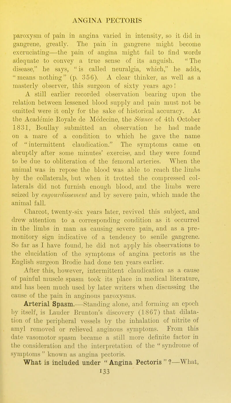 paroxysm of paiu in angina varied in intensity, so it did in gangrene, greatly. The pain in gangrene might become excruciating—tlie pain of angina might fail to find words adequate to convey a true sense of its anguish.  The disease, he says,  is called neuralgia, which, he adds, means nothing (p. 356). A clear thinker, as well as a masterly observer, this surgeon of sixty years ago ! A still earlier recorded observation bearing upon the relation between lessened blood supply and pain must not be omitted were it only for the sake of historical accuracy. At the Academic Eoyale de Medecine, the Sdance of 4th October 1831, Boullay submitted an observation he had made on a mare of a condition to which he gave the name of  intermittent claudication. The symptoms came on abruptly after some minutes' exercise, and they were found to be due to obliteration of the femoral arteries. When the animal was in repose the blood was able to reach the limbs by the collaterals, but when it trotted the compressed col- laterals did not furnish enougli blood, and the limbs were seized by engourdissemcnt and by severe pain, which made the animal fall. Charcot, twenty-six years later, revived this subject, and drew attention to a corresponding condition as it occurred in the limbs in man as causing severe pain, and as a pre- monitory sign mdicative of a tendency to senile gangrene. So far as I have found, he did not apply his observations to the elucidation of the symptoms of angina pectoris as the English surgeon Brodie had done ten years earlier. After this, however, intermittent claudication as a cause of painful muscle spasm took its place in medical literature, and has been much used by later writers when discussing the cause of the pain in anginous paroxysms. Arterial Spasm.—Standing alone, and forming an epoch by itself, is Lauder Brunton's discovery (1867) that dilata- tion of the peripheral vessels by the inhalation of nitrite of amyl removed or relieved anginous symptoms. From this date vasomotor spasm became a still more definite factor in the consideration and the interpretation of the  syndrome of symptf)ms  known as angina pectoris. What is included under  Angina Pectoris  ?—What,
