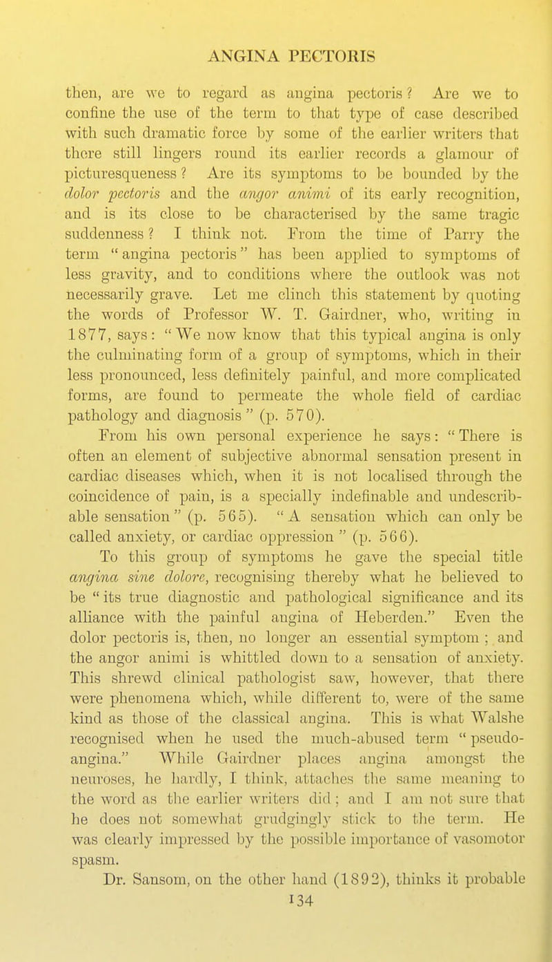then, are we to regard as angina pectoris ? Are we to confine the use of the term to that type of case described with such dramatic force by some of the earlier writers that there still lingers round its earlier records a glamour of picturesqueness ? Are its symptoms to be bounded by the dolor pectoris and the angor animi of its early recognition, and is its close to be characterised by the same tragic suddenness ? I think not. From the time of Parry the term  angina pectoris has been applied to symptoms of less gravity, and to conditions where the outlook was not necessarily grave. Let me clinch this statement by quoting the words of Professor W. T. Gairdner, who, writing iu 1877, says: We now know that this typical angina is only the culminating form of a group of symptoms, which in their less pronounced, less definitely painful, and more complicated forms, are found to permeate the whole field of cardiac pathology and diagnosis (p. 570). From his own personal experience he says:  There is often an element of subjective abnormal sensation present in cardiac diseases which, when it is not localised through the coincidence of pain, is a specially indefinable aud undescrib- able sensation  (p. 565). A sensation which can only be called anxiety, or cardiac oppression  (p. 566). To this group of symptoms he gave the special title angina sine dolorc, recognising thereby what he believed to be  its true diagnostic and pathological significance and its alliance with the painful angina of Heberden. Even the dolor pectoris is, then, no longer an essential symptom ; and the angor animi is whittled down to a sensation of anxiety. This shrewd clinical pathologist saw, however, that there were phenomena which, while different to, were of the same kind as those of the classical angina. This is what Walshe recognised when he used the much-abused term  pseudo- angina. While Gairdner places angina amongst the neuroses, he liardly, I think, attaches the same meaning to the word as the earlier writers did ; and I am not sure that he does not somewhat grudgingly stick to tlie term. He was clearly impressed by the possible importance of vasomotor spasm. Dr. Sansom, on the other hand (1892), thinks it probable