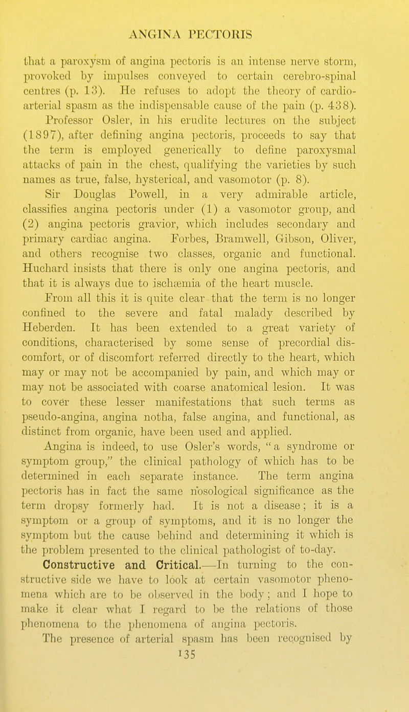 that a paroxysm of angina pectoris is an intense nerve storm, provoked by impulses conveyed to certain cerebro-spinal centres (p. 13). He refuses to adopt the tlieory of cardio- arterial spasm as the indispensable cause of the pain (p. 438). Professor Osier, in his erudite lectures on the subject (1897), after defining angina pectoris, proceeds to say that the term is employed geuerically to define paroxysmal attacks of pain in the chest, qualifying the varieties by such names as true, false, hysterical, and vasomotor (p. 8). Sir Douglas Powell, in a very admirable article, classifies angina pectoris under (1) a vasomotor group, and (2) angina pectoris gravior, which includes secondary and primary cardiac angina. Forbes, Bramwell, Gibson, Oliver, and othei's recognise two classes, organic and functional. Huchard insists that there is only one angina pectoris, and that it is always due to ischtemia of the heart muscle. From all this it is quite clear that the term is no longer confined to the severe and fatal malady described by Heberdeu. It has been extended to a great variety of conditions, characterised by some sense of precordial dis- comfort, or of discomfort referred directly to the heart, which may or may not be accompanied by pain, and which may or may not be associated with coarse anatomical lesion. It was to cover these lesser manifestations that such terms as pseudo-angina, angina notha, false angina, and functional, as distinct from organic, have been used and applied. Angina is indeed, to use Osier's words,  a syndrome or symptom group, the clinical pathology of which has to be determined in each separate instance. The term angina pectoris has in fact the same nosological significance as the term dropsy formerly had. It is not a disease; it is a symptom or a group of symptoms, and it is no longer the symptom but the cause behind and determining it which is the problem presented to the clinical pathologist of to-day. Constructive and Critical.—In turning to the con- structive side we have to look at certain vasomotor pheno- mena which are to be oljserved in the body; and I hope to make it clear what I regard to be the relations of those phenomena to the phenomena of angina pectoris. The presence of arterial spasm has been recogm'scd by