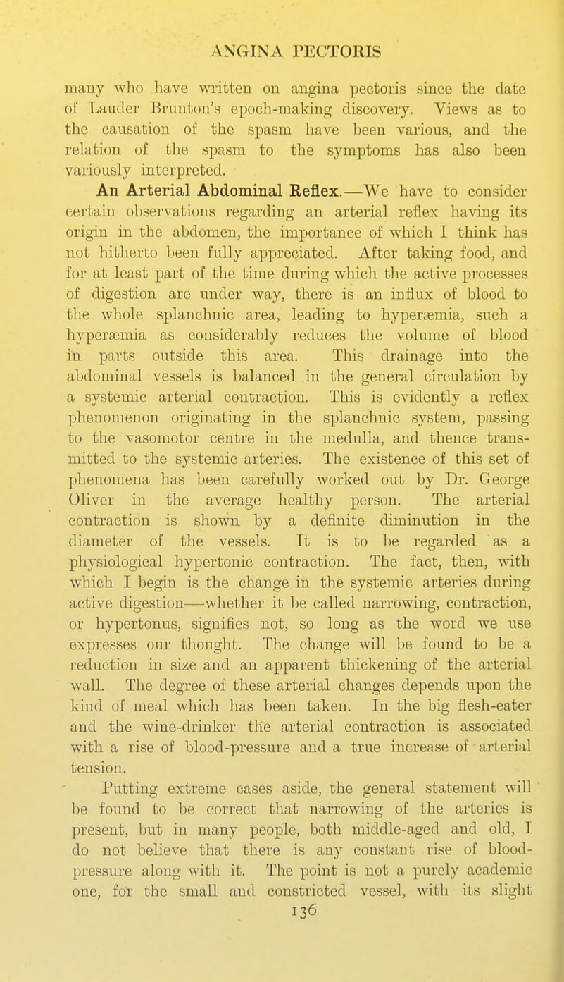 many who have written on angina pectoris since the date of Lauder Bruuton's epoch-making discovery. Views as to the causation of the spasm have heen various, and the relation of the spasm to the symptoms has also been variously interpreted. An Arterial Abdominal Reflex.—We have to consider certain observations regarding an arterial reflex having its origin in the abdomen, the importance of which I think has not hitherto been fully appreciated. After taking food, and for at least part of the time during which the active processes of digestion are under way, there is an influx of blood to the whole splanchnic area, leading to hypereemia, such a hyperemia as considerably reduces the volume of blood in parts outside this area. This drainage into the abdominal vessels is balanced in the general circulation by a systemic arterial contraction. This is evidently a reflex phenomenon originating in the splanchnic system, passing to the vasomotor centre in the medulla, and thence trans- mitted to the systemic arteries. The existence of this set of phenomena has been carefully worked out by Dr. George Oliver in the average healthy person. The arterial contraction is shown by a definite diminution in the diameter of the vessels. It is to be regarded as a physiological hypertonic contraction. The fact, then, with which I begin is the change in the systemic arteries during active digestion—whether it be called narrowing, contraction, or hypertonus, signifies not, so long as the word we use expresses our thought. The change will be found to be a reduction in size and an apparent thickening of the arterial wall. The degree of these arterial changes depends upon the kind of meal which has been taken. In the big flesh-eater and the wine-drinker the arterial contraction is associated with a rise of blood-pressure and a true increase of ■ arterial tension. Putting extreme cases aside, the general statement will be found to be correct that narrowing of the arteries is present, but in many people, both middle-aged and old, I do not believe that there is any constant rise of blood- pressure along with it. The point is not a purely academic one, for the small and constricted vessel, with its slight