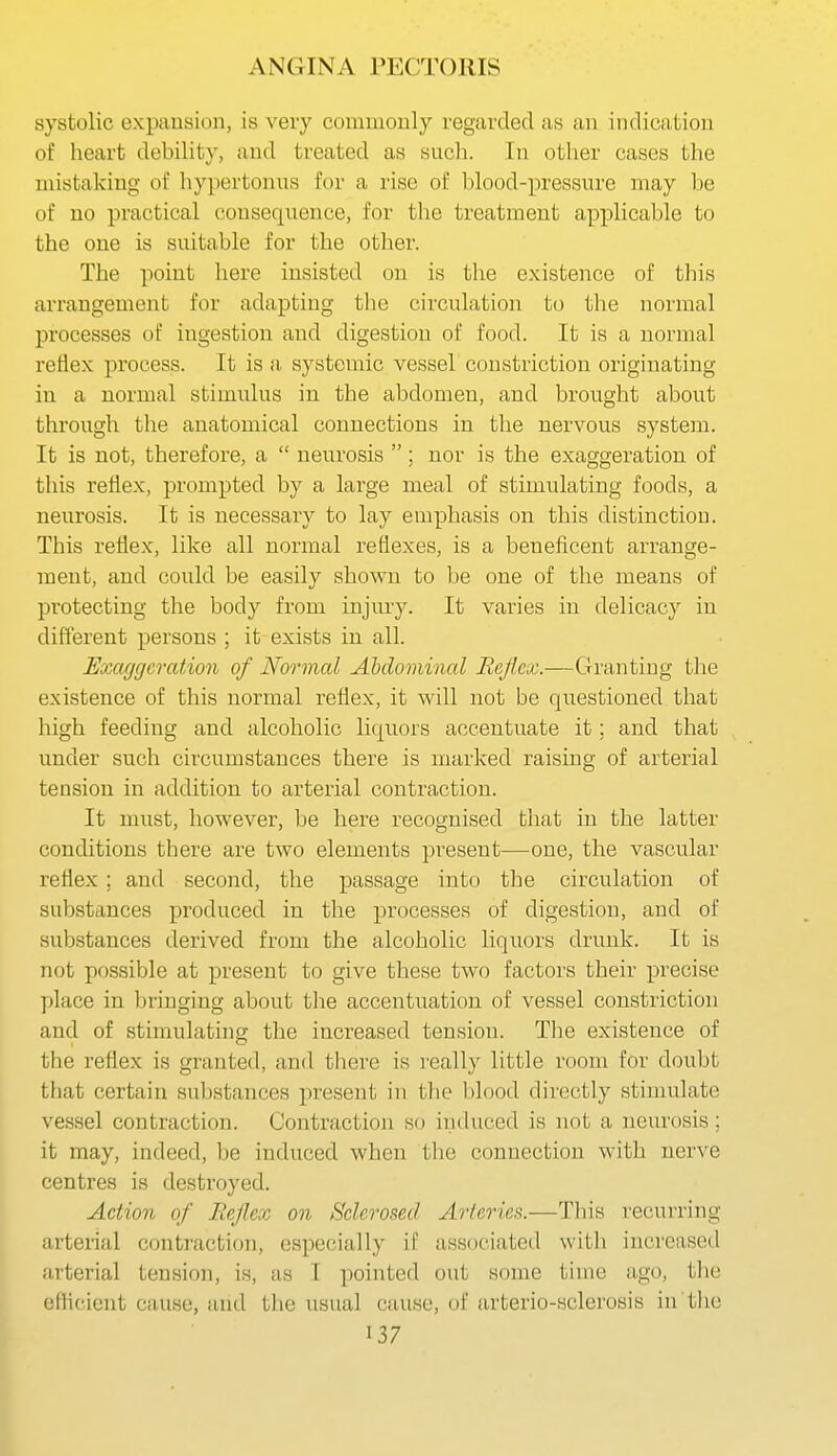 systolic expansion, is very commonly regarded as an indication of heart debility, and treated as such. In other cases the mistaking of hy])ertonus for a rise of blood-pressure may be of no practical consequence, for the treatment applicable to the one is suitable for the other. The point here insisted on is the existence of this arrangement for adapting the circulation to the normal processes of ingestion and digestion of food. It is a normal reflex process. It is a systemic vessel constriction originating in a normal stimulus in the abdomen, and brought about through the anatomical connections in the nervous system. It is not, therefore, a  neurosis ; nor is the exaggeration of tliis reflex, prompted by a large meal of stimulating foods, a neurosis. It is necessary to lay emphasis on this distinction. This reflex, like all normal reflexes, is a beneficent arrange- ment, and could be easily shown to be one of the means of protecting the body from injury. It varies in delicacy in different persons ; it exists in all. Exaggeration of Normal Abdominal Bejiex.—Granting the existence of this normal reflex, it will not be questioned that high feeding and alcoholic liquors accentuate it; and that under such circumstances there is marked raising of arterial tension in addition to arterial contraction. It must, however, be here recognised that in the latter conditions there are two elements present—one, the vascular reflex; and second, the passage into the circulation of substances produced in the processes of digestion, and of substances derived from the alcoholic liquors drunk. It is not possible at present to give these two factors their precise place in bringing about tlie accentuation of vessel constriction and of stimulating the increased tension. The existence of the reflex is granted, and there is really little room for doubt that certain substances present in the I)lood directly stimulate vessel contraction. Contraction so induced is not a neurosis; it may, indeed, be induced when the connection with nerve centres is destroyed. Action of Reflex on Sclerosed Arteries.—This recurring arterial contraction, especially if associated with increased arterial tension, is, as I pointed out some time ago, tlie eflicient ciuise, and the usual cause, of arterio-sclerosis in the