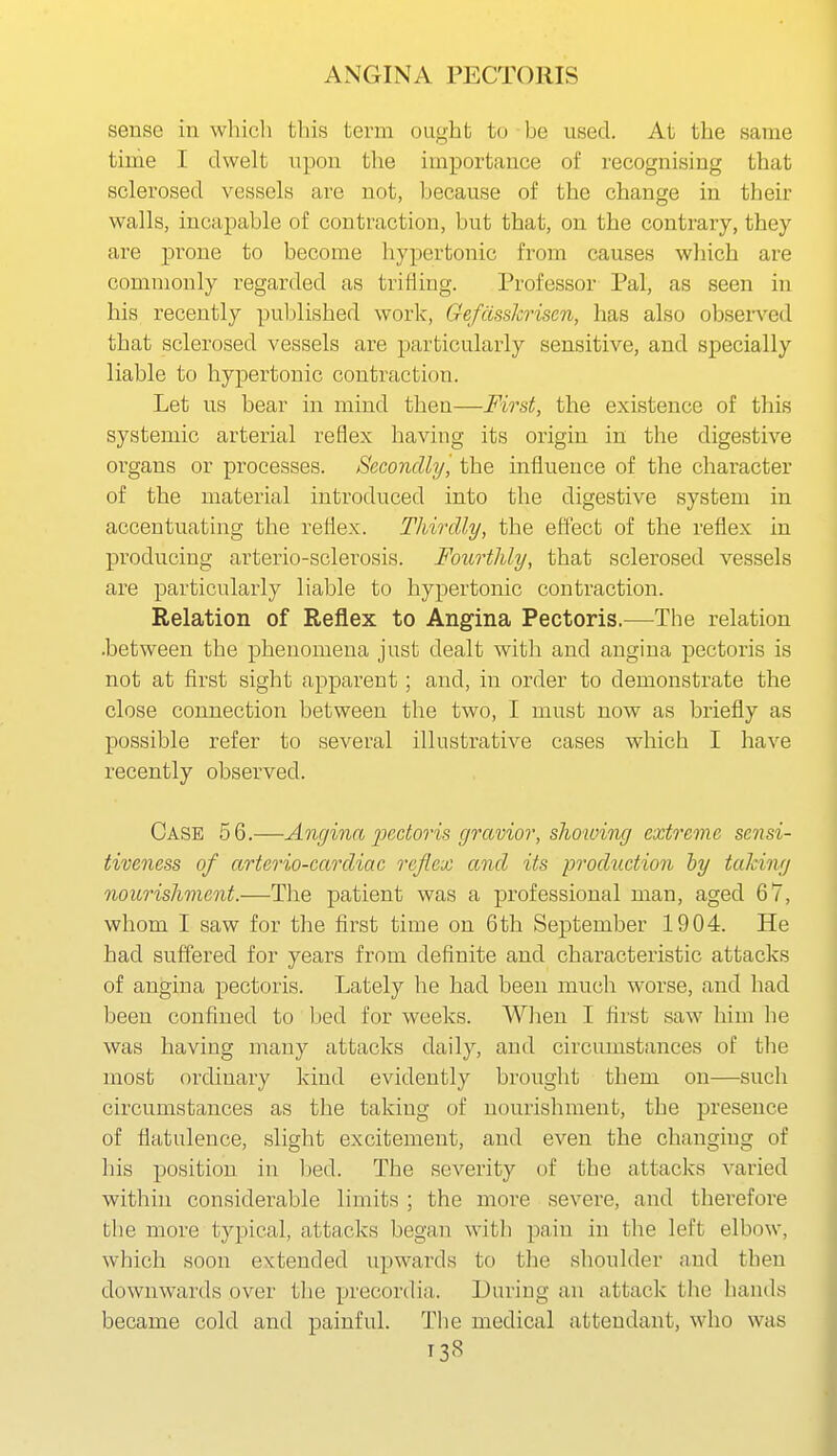 sense in wliicli tl)is tevni ought to be used. At the same time I dwelt upon the importance of recognising that sclerosed vessels are not, because of the change in their walls, incapable of contraction, but that, on the contrary, they are prone to become hypertonic from causes wlaich are commonly regarded as trifling. Professor Pal, as seen in his recently puljlished work, GefdssJcrisen, has also observed that sclerosed vessels are particularly sensitive, and specially liable to hypertonic contraction. Let us bear in mind then—First, the existence of this systemic arterial reflex having its origin in the digestive organs or processes. Secondly^ the influence of the character of the material introduced into the digestive system in accentuating the reflex. Thirdly, the effect of the reflex in producing arterio-sclerosis. Fourthly, that sclerosed vessels are particularly liable to hypertonic contraction. Relation of Reflex to Angina Pectoris.—The relation .between the phenomena just dealt with and angina pectoris is not at first sight apparent; and, in order to demonstrate the close connection between the two, I must now as briefly as possible refer to several illustrative cases which I have recently observed. Case 56.—Angina loectoris gravior, showing extreme sensi- tiveness of arterio-cardiac reflex and its prodicction by taking nourishment.—The patient was a professional man, aged 67, whom I saw for the first time on 6th September 1904. He had suffered for years from definite and characteristic attacks of angina pectoris. Lately he had been much worse, and had been confined to bed for weeks. Wlien I first saw him he was having many attacks daily, and circumstances of the most ordinary kind evidently brought them on—such circumstances as the taking of nourishment, the presence of flatulence, slight excitement, and even the changing of his position in Ijed. The severity of the attacks varied within considerable limits ; the more severe, and therefore the more typical, attacks began with pain in the left elbow, which soon extended upwards to the shoulder and then downwards over the precordia. During an attack the hands became cold and painful. The medical attendant, who was T38