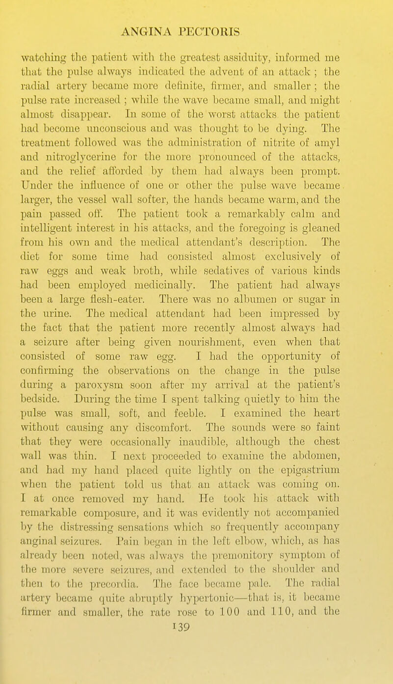 watching the patient with the greatest assiduity, informed me that the pulse always indicated the advent of an attack ; the radial artery became more definite, firmer, and smaller ; the pulse rate increased ; while the wave became small, and might almost disappear. In some of the worst attacks the patient had become unconscious and was thought to be dying. The treatment followed was the administration of nitrite of amyl and nitroglycerine for the more pronounced of the attacks, and the relief afforded by them had always been prompt. Under the influence of one or other the pulse wave became larger, the vessel wall softer, the hands became warm, and the pain passed off. The patient took a remarkably calm and intelligent interest in his attacks, and the foregoing is gleaned from his own and the medical attendant's description. The diet for some time had consisted almost exclusively of raw eggs and weak broth, while sedatives of various kinds had been employed medicinally. The patient had always been a large flesh-eater. There was no albumen or sugar in the urine. The medical attendant had been impressed by the fact that the patient more recently almost always had a seizure after being given nourishment, even when that consisted of some raw egg. I had the opportunity of confirming the observations on the change in the pulse during a paroxysm soon after my arrival at the patient's bedside. During the time I spent talking quietly to him the pulse was small, soft, and feeble. I examined the heart without causing any discomfort. The sounds were so faint that they were occasionally inaudible, although the chest wall was thin. I next proceeded to examine the alxlomen, and had my hand placed quite lightly on tlie epigastrium when the patient told us that an attack was coming on. I at once removed my hand. He took his attack with remarkable composure, and it was evidently not accompanied by the distressing sensations which so frequently accompany anginal seizures. Pain began in the left elbow, which, as has already I^een noted, was always the premonitory symptom of the more severe seizures, and extended to the shoulder and then to tlie precordia. The face became pale. The radial artery l^ecame quite abruptly hypertonic—that is, it became firmer and smaller, the rate rose to 100 and 110, and the
