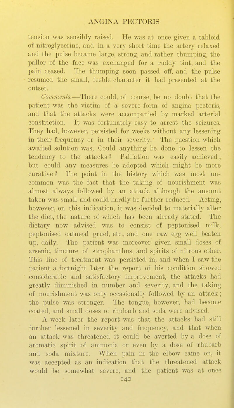 tension was sensibly raised. He was at once given a tabloid of nitroglycerine, and in a very short time the artery relaxed and tlie pulse became large, strong, and rather thumping, the pallor of the face was exchanged for a ruddy tint, and the pain ceased. The thumping soon passed off, and the pulse resumed the small, feeble character it had presented at the outset. Covwients.—There could, of course, Ije no doubt that the patient was the victim of a severe form of angina pectoris, and that the attacks were accompanied by marked arterial constriction. It was fortunately easy to arrest the seizures. They had, however, persisted for weeks without any lessening in their frequency or in their severity.' The question which awaited solution was, Could anything be done to lessen the tendency to the attacks ? Palliation was easily achieved; but could any measures be adopted which might be more curative ? The point in the history which was most un- common was the fact that the taking of nourishment was almost always followed by an attack, although the amount taken was small and could hardly be further reduced. Acting, however, on this indication, it was decided to materially alter the diet, the nature of which has been already stated. The dietary now advised was to consist of peptonised milk, peptonised oatmeal gruel, etc., and one raw egg well beaten up, daily. The patient was moreover given small doses of arsenic, tincture of strophanthus, and spirits of nitrous ether. This line of treatment was persisted in, and when I saw the patient a fortnight later the report of his condition showed considerable and satisfactory improvement, the attacks had greatly diminished in number and severity, and the taking of nourishment was only occasionally followed by an attack; the pulse was stronger. The tongue, liowever, had become coated, and small doses of rhubarb and soda were advised. A week later the report was that the attacks had still further lessened in severity and frequency, and that when an attack was threatened it could be averted by a dose of aromatic spirit of ammonia or even by a dose of rhubarb and soda mixture. AVhen pain in the elbow came on, it was accepted as an indication that tlie threatened attack would be somewhat severe, and the patient was at once