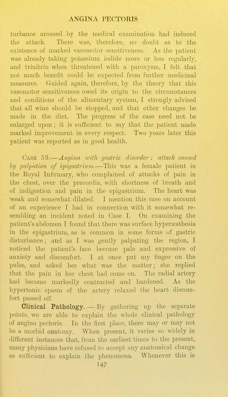 turbance aroused by the medical examination h.ad induced the attack. There was, therefore, no doubt as to the existence of marked vasomotor sensitiveness. As the patient was ah'eady taking potassium iodide more or less regularly, and trinitrin when threatened with a paroxysm, 1 felt that not much benefit could be expected from further medicinal measures. Guided again, therefore, by the theory that this vasomotor sensitiveness owed its origin to the circumstances and conditions of the alimentary system, I strongly advised that all wine should be stopped, and that other changes be made in the diet. The progress of the case need not be enlarged upon; it is sufficient to say that the patient made marked improvement in every respect. Two years later this patient was reported as in good health. Case 5 9.—Angina with gastric disorder : attach caused hy palpation of epigastrium.—This was a female patient in the Eoyal Infirmary, who complained of attacks of pain in the chest, over the precordia, with shortness of breath and of indigestion and pain in the epigastrium. The heart was weak and somewhat dilated. I mention this case on account of an experience I had in connection with it somewhat re- sembling an incident noted in Case I. On examining the patient's abdomen I found that there was surface hyperesthesia in the epigastrium, as is common in some forms uf gastric disturbance; and as I was gently palpating the region, I noticed the patient's face become pale and expressive of anxiety and discomfort. I at once put my finger on the pulse, and asked her what was the matter; she replied that the pain in her chest had come on. The radial artery had become markedly contracted and hardened. As the liypertonic spasm of the artery relaxed the heart discom- fort passed ofi. Clinical Pathology. — By gathering up the separate points, we are able to explain the whole clinical pathology of angina pectoris. In the first place, there may or may not be a morbid anatomy. When present, it varies so widely in different instances that, from the earliest times to the present, many pliysicians have refused to accept Juiy auiitomical change as sullicient to explain the phenomena. Whenever this is H7