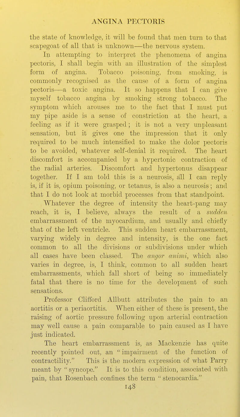 the state of knowledge, it will be found that men turn to that scapegoat of all that is unknown—the nervous system. In attempting to interpret the phenomena of angina pectoris, I shall begin with an illustration of the simplest form of angina. Tobacco poisoning, from smoking, is commonly recognised as the cause of a form of angina pectoris—a toxic angina. It so happens that I can give myself tobacco angina by smoking strong tobacco. The symptom which arouses me to the fact that I must put my pipe aside is a sense of constriction at the heart, a feeling as if it were grasped; it is not a very unpleasant sensation, but it gives one the impression that it only required to be much intensified to make the dolor pectoris to be avoided, whatever self-denial it required. The heart discomfort is accompanied by a hypertonic contraction of the radial arteries. Discomfort and hypertonus disappear together. If I am told this is a neurosis, all I can reply is, if it is, opium poisoning, or tetanus, is also a neurosis; and that I do not look at morbid processes from that standpoint. Whatever the degree of intensity the heart-pang may reach, it is, I believe, always the result of a stulclen embarrassment of the myocardium, and usually and chiefly that of the left ventricle. This sudden heart embarrassment, varying widely in degree and intensity, is the one fact common to all the divisions or subdivisions under which all cases have been classed. The angor aniini, which also varies in degree, is, I think, common to all sudden heart embarrassments, which fall sliort of being so immediately'' fatal that there is no time for the development of such sensations. Professor Clifford Allbutt attributes the pain to an aortitis or a periaortitis. When either of these is present, the raising of aortic pressure following upon arterial contraction may well cause a pain comparable to pain caused as I have just indicated. The heart embarrassment is, as Mackenzie has quite recently pointed out, an  impairment of the function of contractility. This is the modern expression of what Parry meant by  syncope. It is to this condition, associated with pain, that Eosenbach confines the term  stenocardia.