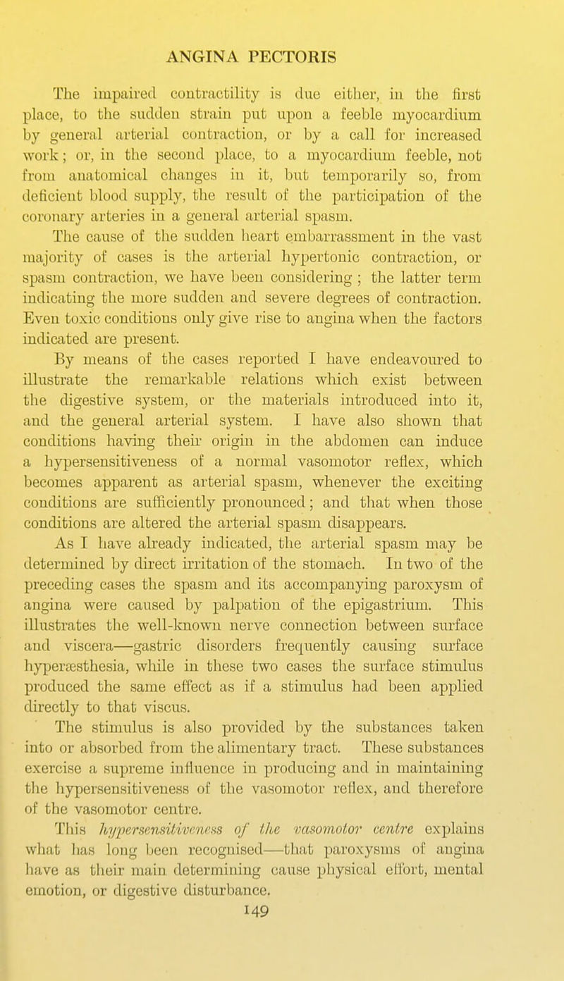 The impaired contractility is due either, iii. the first place, to the suddeu strain put upon a feeble myocardium by general arterial contraction, or by a call for increased work; or, in the second place, to a myocardium feeble, not from anatomical changes in it, but temporarily so, from deficient blood supply, the result of the participation of the coronary arteries in a general arterial spasm. The cause of the sudden heart embarrassment in the vast majority of cases is the arterial hypertonic contraction, or spasm contraction, we have been considering ; the latter term indicating the more sudden and severe degrees of contraction. Even toxic conditions only give rise to angina when the factors indicated are present. By means of the cases reported I have endeavoiu'ed to illustrate the remarkable relations which exist between the digestive system, or the materials introduced into it, and the general arterial system. I have also shown that conditions having their origin in the abdomen can induce a hyper sensitiveness of a normal vasomotor reflex, which becomes apparent as arterial spasm, whenever the exciting conditions are sufficiently pronounced; and that when those conditions are altered the arterial spasm disappears. As I have already indicated, the arterial spasm may be determined by direct irritation of the stomach. In two of the preceding cases the spasm and its accompanying paroxysm of angina were caused by palpation of the epigastrium. This illustrates the well-lcnown nerve connection between surface and viscera—gastric disorders frequently causing surface hypenesthesia, while in these two cases the surface stimulus produced the same effect as if a stimulus had been applied directly to that viscus. The stimulus is also provided by the substances taken into or absorbed from the alimentary tract. These substances exercise a supreme influence in producing and in maintaining the hypersensitiveness of the vasomotor reflex, and therefore of the vasomotor centre. Tills hyperscnsilivcncHS of the vasomotor centre explains what lias long l)een recognised—that paroxysms of angina liave as their main determining cause physical elfort, mental emotion, or digestive disturbance.