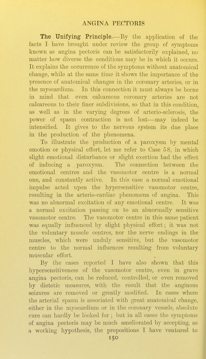 The Unifying Principle.—By the application of the facts I have brought under review the group of symptoms known as angina pectoris can be satisfactorily explained, no matter how diverse the conditions may be in which it occurs. It explains the occurrence of the symptoms without anatomical change, while at the same time it shows the importance of the presence of anatomical changes in the coronary arteries, or in the myocardium. In this connection it must always l^e borne in mind that even calcareous coronary arteries are not calcareous to their finer subdivisions, so that in this condition, as well as in the varying degrees of arterio-sclerosis, the power of spasm contraction is not lost—may indeed be intensified. It gives to the nervous system its due place in the production of the phenomena. To illustrate the production of a paroxysm hj mental emotion or physical effort, let me refer to Case 58, in which slight emotional distiirbance or slight exertion had the effect of inducing a paroxysm. The connection between the emotional centres and the vasomotor centre is a normal one, and constantly active. In tliis case a normal emotional impulse acted upon the hypersensitive vasomotor centre, resulting in the arterio-cardiac phenomena of angina. This was no abnormal excitation of any emotional centre. It was a normal excitation passing on to an abnormally sensitive vasomotor centre. The vasomotor centre in this same patient was equally influenced by sUght physical effort; it was not the voluntary muscle centres, nor the nerve endings in the muscles, which were unduly sensitive, but the vasomotor centre to the normal influences resulting from voluntary muscular effort. By the cases reported I have also shown that this hyper sensitiveness of the vasomotor centre, even iu grave angina pectoris, can be reduced, controlled, or even removed by dietetic measures, with the result that the auginous seizures are removed or greatly modified. In cases where the arterial spasm is associated with great anatomical change, either in the myocardium or in the coronary vessels, absolute cure can hardly be looked for ; but in all cases the symptoms of angina pectoris may be much ameliorated by accepting, as a working hypothesis, the propositions I have ventured to