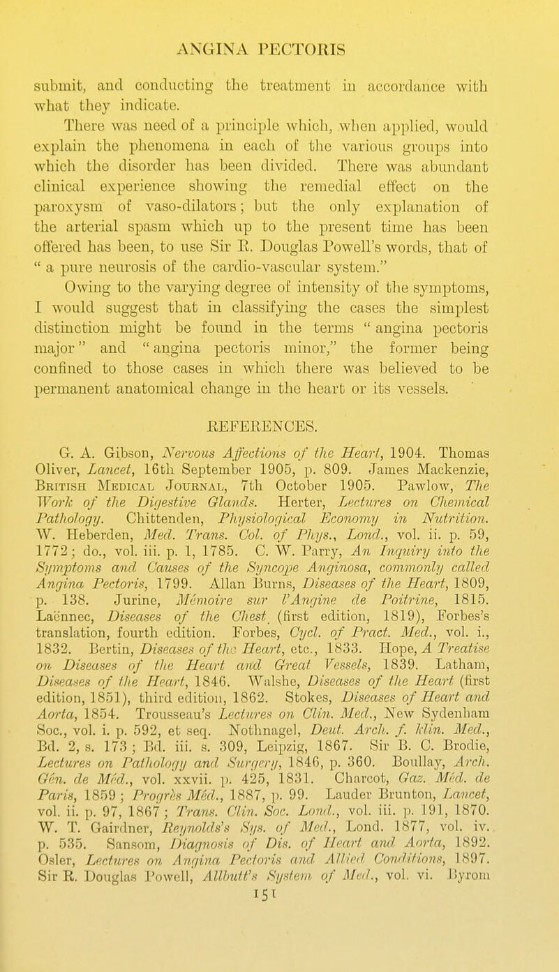 submit, and conducting the treatment in accordance with what they indicate. There was need of a principle which, wlien apphed, would explain the phenomena in each of the various groups into which the disorder has been divided. There was abundant clinical experience showing the remedial effect on the paroxysm of vaso-dilators; but the only explanation of the arterial spasm which up to the present time has been offered has been, to use Sir E. Douglas Powell's words, that of  a pure neurosis of the cardio-vascular system. Owing to the varying degree of intensity of the symptoms, I would suggest that in classifying the cases the simplest distinction might be foixnd in the terms  angina pectoris major and  angina pectoris minor, the former being confined to those cases in which there was believed to be permanent anatomical change in the heart or its vessels. EEFERENCES. G. A. Gibson, Nervous Affections of the Heart, 1904. Thomas Oliver, Lancet, 16th SeptemlDer 1905, p. 809. James Mackenzie, British Medical Journal, 7th October 1905. Pawlow, The Work of the Digestive Olands. Herter, Lectures on Chemical Pathology. Chittenden, Physiological Economy in Nutrition. W. Heberden, Mecl. Trans. Col. of Phys., Loud., vol. ii. p. 59, 1772; do., vol. iii. p. 1, 1785. C. W. Parry, An Inquiry into the Symptoms and Causes of the Syncope Anginosa, commonly called Angina Pectoris, 1799. Allan Burns, Diseases of the Heart, 1809, p. 138. Jurine, Memoire sur VAngine de Poitrine, 1815. Laiinnec, Diseases of the Chest (first edition, 1819), Forbes's translation, fourth edition. Forbes, Cycl. of Pract. Med., vol. i., 1832. Bertin, Diseases of the Heart, etc., 1833. Hope, J. Treatise on Diseases of the Heart and Great Vessels, 1839. Latham, Diseases of the Heart, 1846. Walshe, Diseases of the Heart (first edition, 1851), third edition, 1862. Stokes, Diseases of Heart and Aorta, 1854. Trousseau's Lectures on Clin. Med., ]Srew Sydenham Soc, vol. i. p. 592, et seq. Notlinagel, Deut. Arch. f. Idin. Med., Bd. 2, s. 173 ; Bd. iii. s. 309, Leipzig, 1867. Sir B. C. Brodie, Lectures on Pathology and Surgery, 1S46, p. 360. Boullay, Arch. Gen. de Mrd., vol. xxvii. i). 425, 1831. Charcot, Gaz. Med. de Paris, 1859 ; Progres Med., 1887, p. 99. Lauder Brunton, iMncet, vol. ii. p. 97, 1867; Trans. Clin. Soc. Loud., vol. iii. p. 191, 1870. W. T. Gairdner, Reynolds's Sys. of Med., Lond. 1877, vol. iv. p. 535. San.som, JHagnosis of Dis. of Heart and Aorta, 1892. Osier, Lectures on Angina Pectoris and Allied Conditions, 1897. Sir R. Douglas Powell, Allhutt's System of Med., vol. vi. Byrom 15^