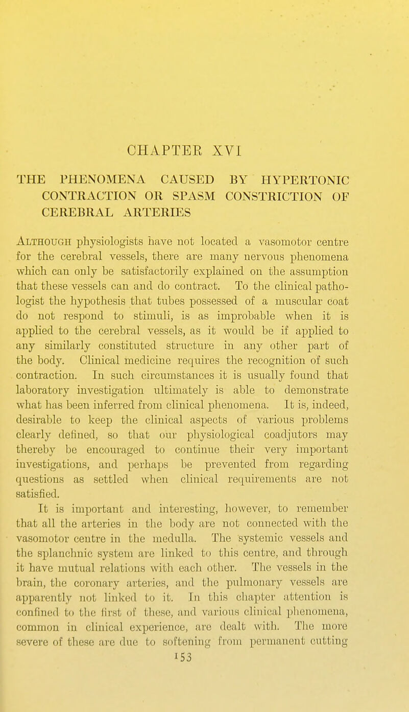 CHAPTER XVI THE PHENOMENA CAUSED BY HYPERTONIC CONTRACTION OR SPASM CONSTRICTION OF CEREBRAL ARTERIES Although physiologists have not located a vasomotor centre for the cerebral vessels, there are many nervous phenomena which can only be satisfactorily explained on the assumption that these vessels can and do contract. To the clinical patho- logist the hypothesis that tubes possessed of a muscular coat do not respond to stimuli, is as improbable when it is applied to the cerebral vessels, as it would be if applied to any similarly constituted structure in any other part of the body. Clinical medicine requires the recognition of such contraction. In such circumstances it is usually found that laboratory investigation ultimately is able to demonstrate what has been inferred from clinical phenomena. It is, indeed, desirable to keep the clinical aspects of various problems clearly defined, so that our physiological coadjutors may thereby be encouraged to continue their very important iuvestigations, and perhaps be prevented from regarding questions as settled when clinical requirements are nob satisfied. It is important and interesting, however, to remember that all the arteries in the body are not connected with the vasomotor centre in the medulla. The systemic vessels and the splanchnic system are linked to this centre, and through it have mutual relations with each other. Tlie vessels in the brain, the coronary arteries, and the pulmonary vessels are apparently not linked to it. In this cliapter attention is confined to the first of these, and various clinical plienomena, common in clinical experience, are dealt with. The more I severe of these are due to softening from permanent cutting