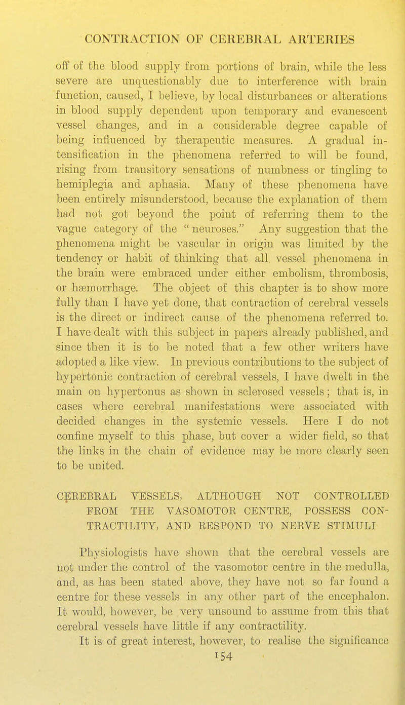 off of the blood supply from portions of brain, while the less severe are unquestionably clue to interference with brain function, caused, I believe, by local disturbances or alterations in blood supply dependent upon temporary and evanescent vessel changes, and in a considerable degree capable of being influenced by therapeutic measures. A gradual in- tensification in the phenomena referred to will be found, rising from transitory sensations of numbness or tingling to hemiplegia and aphasia. Many of these phenomena have been entirely misunderstood, because the explanation of them had not got beyond the point of referring them to the vague category of the  neuroses. Any suggestion that the phenomena might be vascular in origin was limited by the tendency or habit of thinking that all vessel phenomena in the brain were embraced under either embolism, thrombosis, or haemorrhage. The object of this chapter is to show more fully than I have yet done, that contraction of cerebral vessels is the direct or indirect cause of the phenomena referred to. I have dealt with this subject in papers already published, and since then it is to be noted that a few other writers have adopted a like view. In previous contributions to the subject of hypertonic contraction of cerebral vessels, I have dwelt in the main on hypertouus as shown in sclerosed vessels; that is, in cases where cerebral manifestations were associated with decided changes in the systemic vessels. Here I do not confine myself to this phase, but cover a wider field, so that the links in the chain of evidence may be more clearly seen to be united. CEREBRAL VESSELS, ALTHOUGH NOT CONTROLLED FROM THE VASOMOTOR CENTRE, POSSESS CON- TRACTILITY, AND RESPOND TO NERVE STIMULI Physiologists have shown that the cerebral vessels are not under the control of the vasomotor centre in the medulla, and, as has been stated above, they have not so far found a centre for these vessels in any other part of the encephalou. It would, however, be very unsound to assume from this that cerebral vessels have little if any contractility. It is of great interest, however, to realise the significance