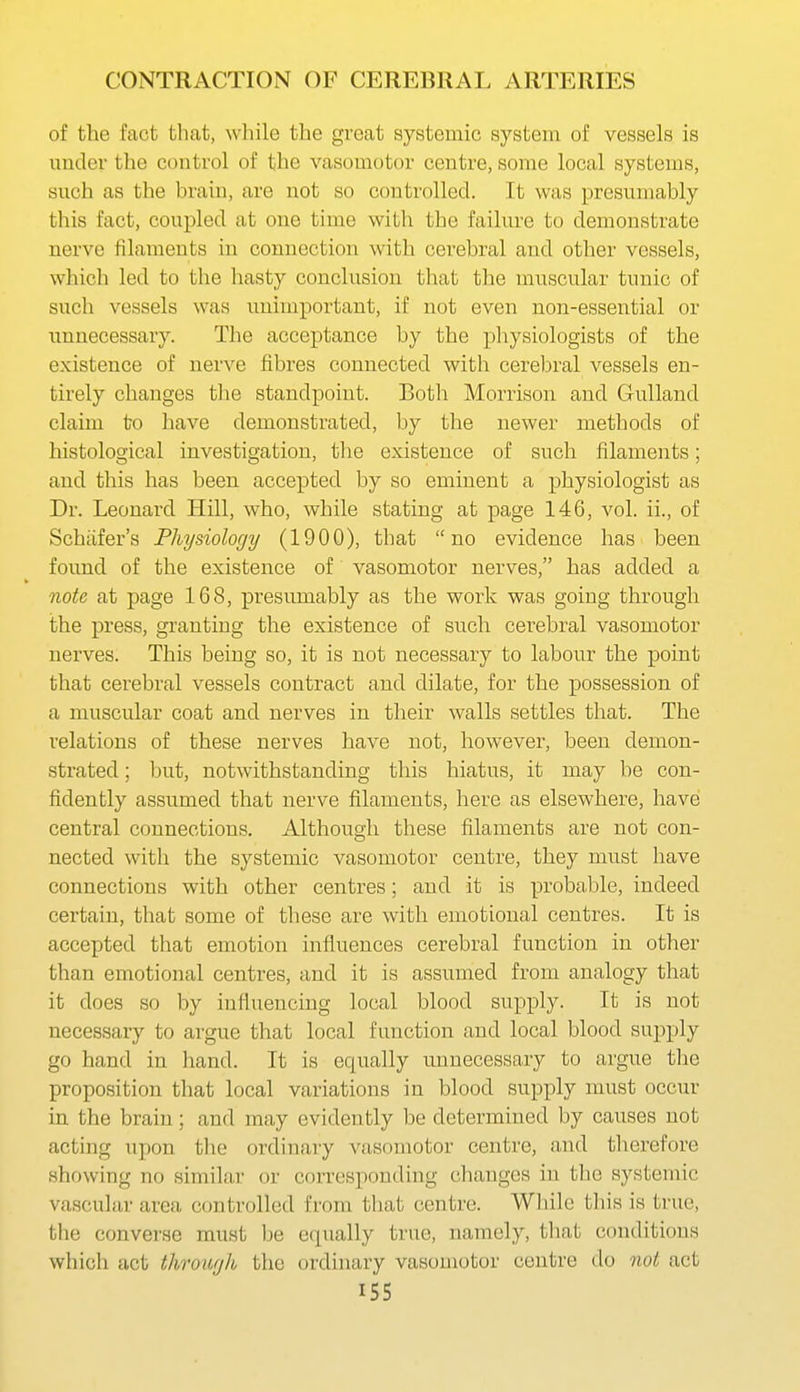 of the fact that, while the great systemic system of vessels is under the control of the vasomotor centre, some local systems, such as the brain, are not so controlled. It was presumably this fact, coupled at one time with the failure to demonstrate nerve filaments in connection with cerebral and other vessels, which led to the liasty conclusion that the muscular tunic of such vessels was unimportant, if not even non-essential or imnecessary. The acceptance by the physiologists of the existence of nerve fibres connected with cerebral vessels en- tirely changes tlie standpoint. Both Morrison and Gulland claim to have demonstrated, by the newer methods of histological investigation, the existence of such filaments; and this has been accepted by so eminent a physiologist as Dr. Leonard Hill, who, while stating at page 146, vol. ii., of Schafer's Physiology (1900), that no evidence has been found of the existence of vasomotor nerves, has added a note at page 168, presumably as the work was going through the press, granting the existence of such cerebral vasomotor nerves. This being so, it is not necessary to labour the point that cerebral vessels contract and dilate, for the possession of a muscular coat and nerves in their walls settles that. The relations of these nerves have not, however, been demon- strated ; but, notwithstanding this hiatus, it may be con- fidently assumed that nerve filaments, here as elsewhere, have central connections. Although these filaments are not con- nected with the systemic vasomotor centre, they must have connections with other centres; and it is probable, indeed certain, that some of these are with emotional centres. It is accepted that emotion influences cerebral function in other than emotional centres, and it is assumed from analogy that it does so by influencing local blood supply. It is not necessary to argue that local function and local blood supply go hand in hand. It is equally unnecessary to argue the proposition that local variations in blood supply nmst occur in the brain; and may evidently be determined by causes not acting upon tlie ordinary vasomotor centre, and therefore showing no similar or corresponding changes in the systemic vascular area controlled from that centre. Wliile this is true, the converse must be equally true, namely, that conditions which act through the ordinary vasomotor centre do not act