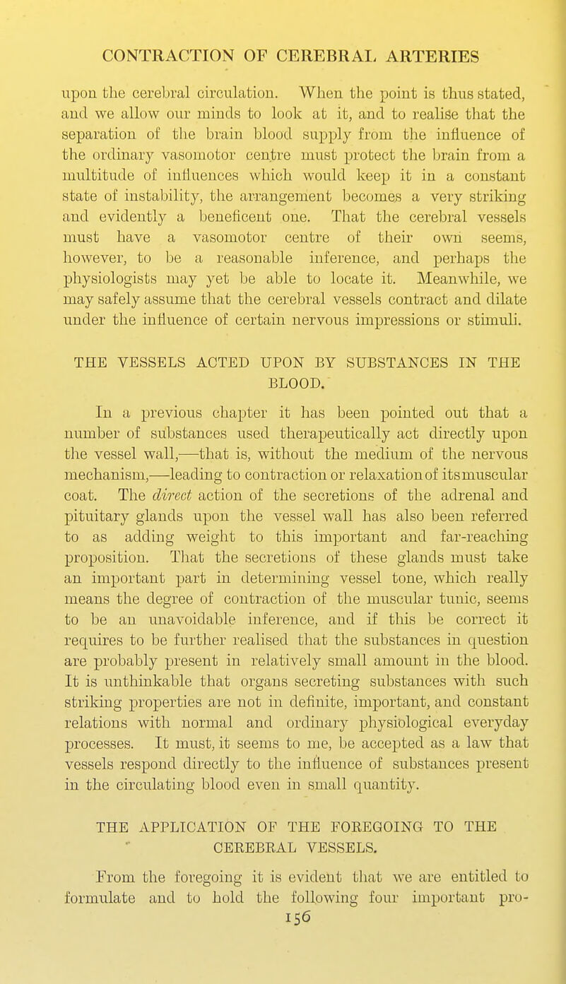 upon the cerebral circulation. When the point is thus stated, and we allow our minds to look at it, and to realise that the separation of the brain blood supply from the influence of the ordinary vasomotor centre must protect the brain from a multitude of influences which would keep it in a constant state of instability, the arrangement becomes a very striking and evidently a beneflcent one. That the cerebral vessels must have a vasomotor centre of their own seems, however, to be a reasonable inference, and perhaps the physiologists may yet be able to locate it. Meanwhile, we may safely assume that the cerebral vessels contract and dilate under the influence of certain nervous impressions or stimuli. THE VESSELS ACTED UPON BY SUBSTANCES IN THE BLOOD. In a previous chapter it has been pointed out that a number of substances used therapeutically act directly upon the vessel wall,—that is, without the medium of the nervous mechanism,—leading to contraction or relaxation of its muscular coat. The direct action of the secretions of the adrenal and pituitary glands upon the vessel wall has also been referred to as adding weight to this important and far-reaching proposition. That the secretions of these glands must take an important part in determining vessel tone, which really means the degree of contraction of the muscular tunic, seems to be an unavoidable inference, and if this be correct it requires to be further realised that the substances in question are probably present in relatively small amount in the blood. It is unthinkable that organs secreting substances with such striking properties are not in definite, important, and constant relations with normal and ordinary physiological everyday processes. It must, it seems to me, be accepted as a law that vessels respond directly to the intluenee of substances present in the circulating blood even in small quantity. THE APPLICATION OF THE FOEEQOING TO THE CEREBKAL VESSELS. From the foregoing it is evident tliat we are entitled to formulate and to hold the following four important pro-