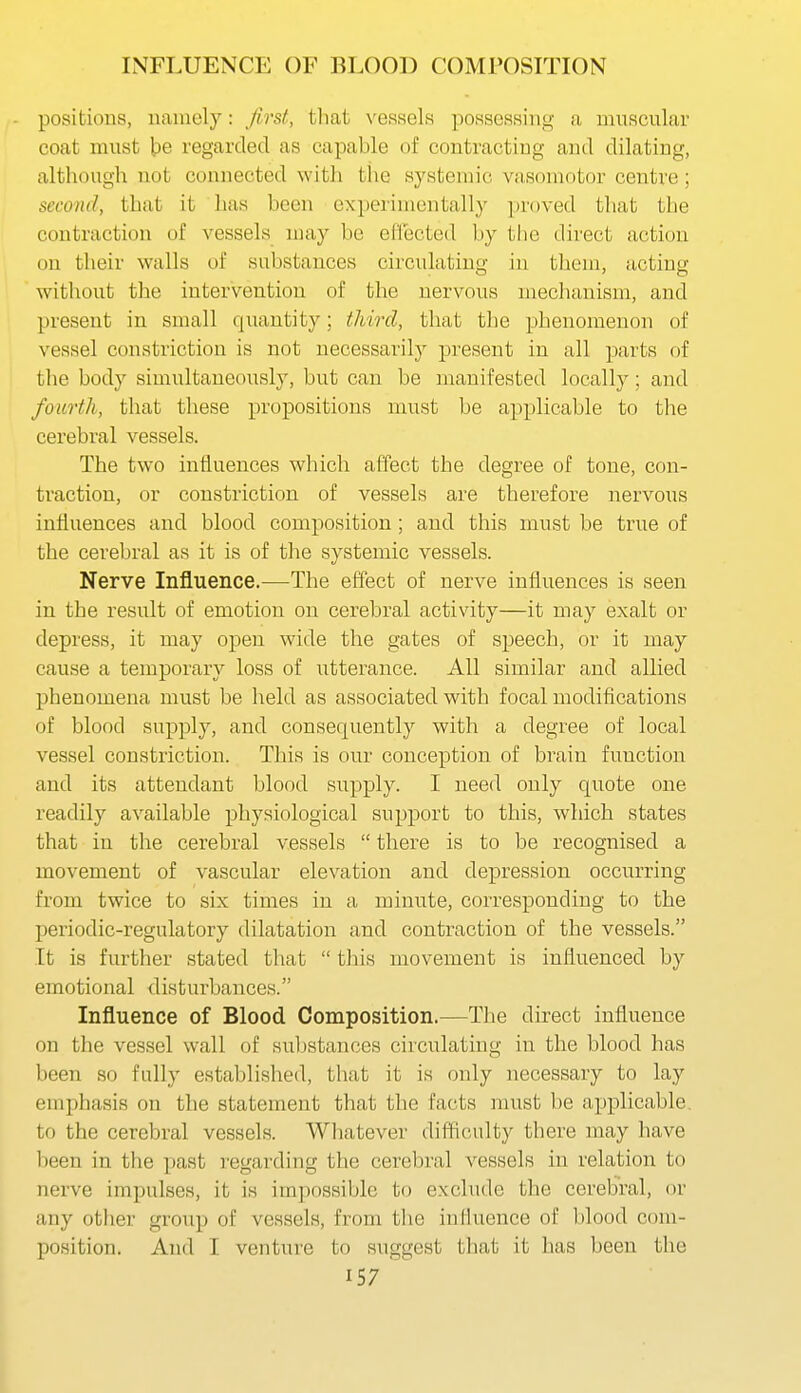 INFLUENCE OF BLOOD COMPOSITION positions, uainely: first, that vessels possessing a mnscnlar coat must be regarded as capable of contracting and dilating, although not connected witli the systemic vasoniotor centre; second, that it has been experimentally proved that the contraction of vessels may be effected by the direct action on their walls of substances circulating in them, acting without the intervention of the nervous mechanism, and present in small quantity; third, that the phenomenon of vessel constriction is not necessarily present in all parts of the body simultaneously, but can be manifested locally; and fourth, that these propositions nnist be applicable to the cerebral vessels. The two influences which affect the degree of tone, con- traction, or constriction of vessels are therefore nervous influences and blood composition ; and this must be true of the cerebral as it is of the systemic vessels. Nerve Influence.—The effect of nerve influences is seen in the result of emotion on cerebral activity—it may exalt or depress, it may open wide the gates of speech, or it may cause a temporary loss of utterance. All similar and allied phenomena must be held as associated with focal modifications of blood supply, and consequently with a degree of local vessel constriction. This is our conception of brain function and its attendant blood supply. I need only quote one readily available physiological support to this, which states that in the cerebral vessels  there is to be recognised a movement of vascular elevation and depression occurring from twice to six times in a minute, corresponding to the periodic-regulatory dilatation and contraction of the vessels. It is further stated that  this movement is influenced by emotional disturbances. Influence of Blood Composition.—The direct influence on the vessel wall of substances circulating in the blood has been so fully established, that it is only necessary to lay emphasis on the statement that the facts must be applicable, to the cerebral vessels. Whatever difficulty there may have been in the past i-egarding the cerebral vessels in relation to nerve impulses, it is impossible to exclude the cerebral, or any other group of vessels, from the influence of blood com- position. And I venture to suggest that it has been the
