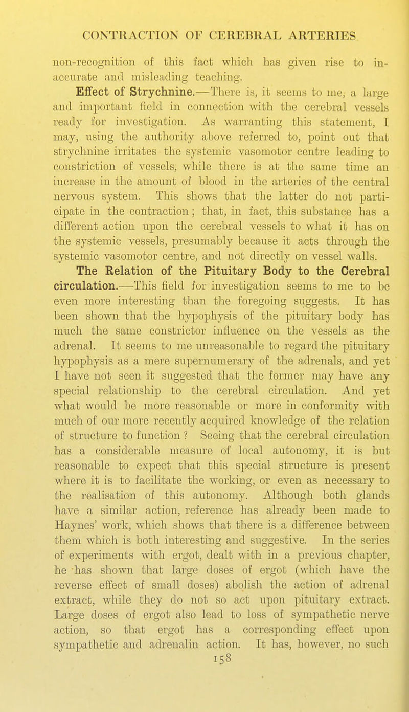 non-recognition of this fact which has given rise to in- accurate and misleading teacliing. Effect of Strychnine.—There is, it seems to me, a large and important field in connection with the cerehral vessels ready for iiTvestigation. As warranting this statement, I may, using the authority above referred to, point out that strychnine irritates the systemic vasomotor centre leading to constriction of vessels, while there is at the same time an increase in the amount of blood in the arteries of the central nervous system. This shows that the latter do not parti- cipate in the contraction ; that, in fact, this substance has a different action upon the cerebral vessels to what it has on the systemic vessels, presumably because it acts through the systemic vasomotor centre, and not directly on vessel walls. The Relation of the Pituitary Body to the Cerebral circulation.—This field for investigation seems to me to be even more interesting than the foregoing suggests. It has heen shown that the hypophysis of the pituitary body has much the same constrictor influence on the vessels as the adrenal. It seems to me unreasonable to regard the pituitary hypophysis as a mere supernumerary of the adrenals, and yet I have not seen it suggested that the former may have any special relationship to the cerebral circulation. And yet what would be more reasonable or more in conformity with much of our more recently acquired knowledge of the relation of structure to function ? Seeing that the cerebral circulation has a considerable measure of local autonomy, it is but reasonable to expect that this special structure is present where it is to facilitate the working, or even as necessary to the realisation of this autonomy. Although both glands have a similar action, reference has already been made to Haynes' work, which shows that there is a difference between them which is both interesting and suggestive. In the series of experiments with ergot, dealt with in a previous chapter, he has shown that large doses of ergot (which have the reverse effect of small doses) abolish the action of adrenal extract, while they do not so act upon pituitary extract. Large doses of ergot also lead to loss of sympathetic nerve action, so that ergot has a corresponding effect upon sympathetic and adrenalin action. It has, however, no such