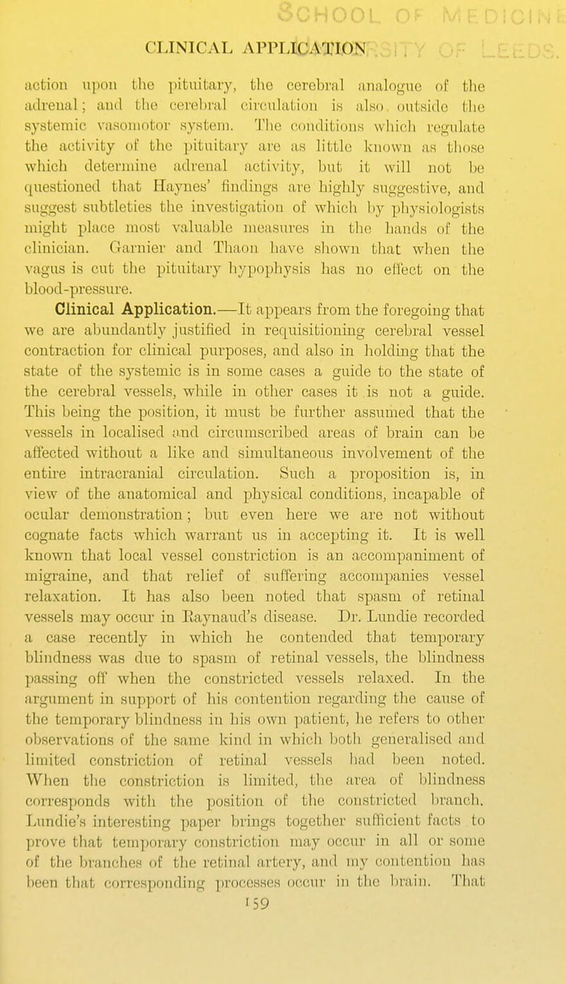 SCHOO! CLINICAL APPLIdATION . , „ ^ action upon the pituitary, the cerebral analogue of the adrenal; and the cerel)ral circulation is also, (jutside tlie systemic vasomotor system. The conditions wliicli regulate the activity of the pituitary are as little known as those which determine adrenal activity, but it will not be questioned that Haynes' findings are highly suggestive, and suggest subtleties the investigation of which by physiologists might place most valuable measures in the hands of the clinician. Garnier and Thaon have shown that wlien the vagus is cut the pituitary hypophysis has no effect on the blood-pressure. Clinical Application.—It appears from the foregoing that we are abundantly justified in requisitioning cerebral vessel contraction for clinical purposes, and also in holding that the state of the systemic is in some cases a guide to the state of the cerebral vessels, while in other cases it is not a guide. This being the position, it must be further assumed that the vessels in localised o,nd circumscribed areas of brain can be affected without a like and simultaneous involvement of the entire intracranial circulation. Such a proposition is, in view of the anatomical and physical conditions, incapable of ocular demonstration; buc even here we are not without cognate facts which warrant us in accepting it. It is well known that local vessel constriction is an accompfiniment of migraine, and that relief of suffering accompanies vessel relaxation. It has also been noted that spasm of retinal vessels may occur in Eaynaud's disease. Dr. Lundie recorded a case recently in which he contended that temporary blindness was due to spasm of retinal vessels, the blindness passing off when the constricted vessels relaxed. In the argument in support of his contention regarding tlie cause of the temporary blindness in his own patient, he refers to other observations of the same kind in which l)oth generalised and limited constriction of retinal vessels had been noted. When the constriction is limited, the area of blindness corresponds with the position of the constricted l)ranc]i. Lundie's interesting paper brings together sufficient facts to prove that temporary constriction may occur in all or some of the branches of the retinal artery, and my contention has been that corresponding processes occur in the l)rain. That