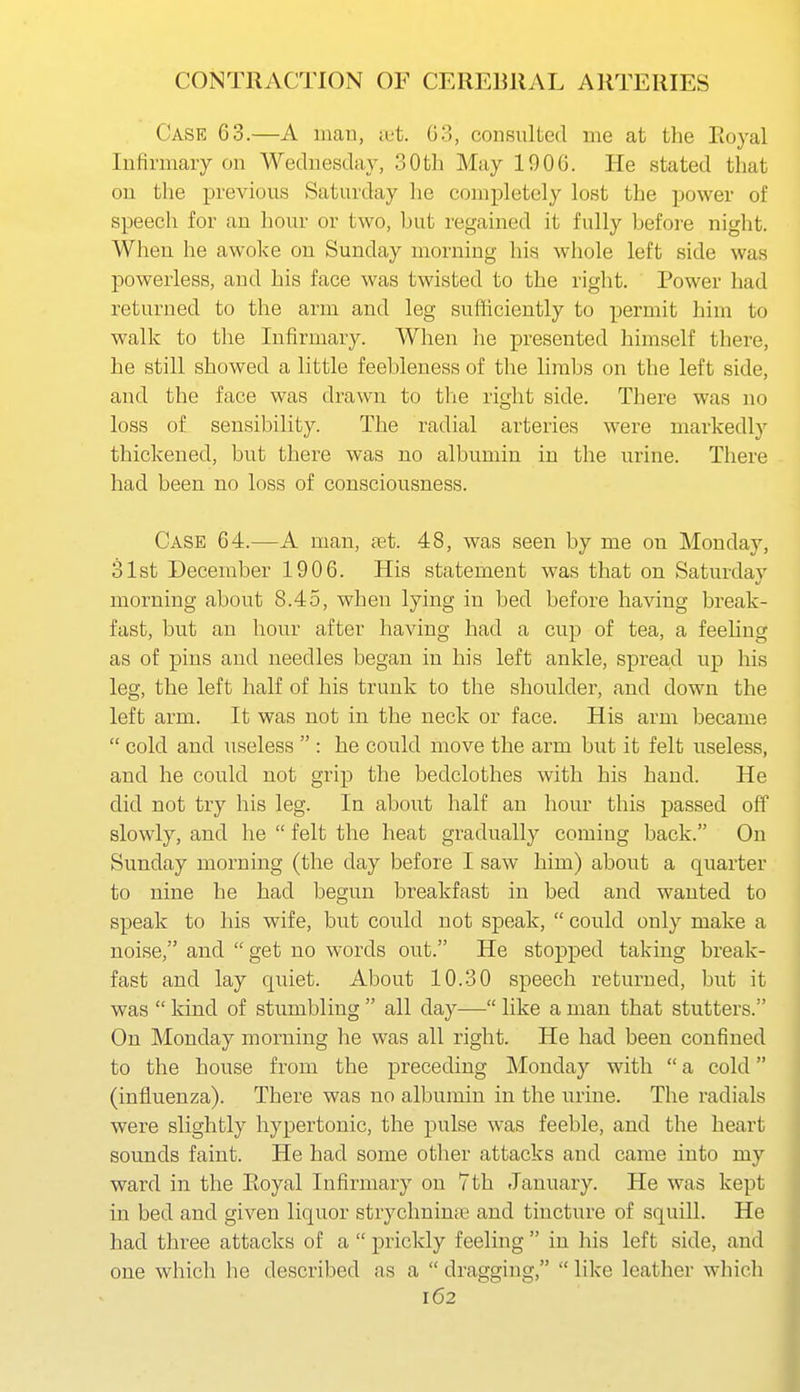 Case 63.—A man, tut. 03, consulted me at the Eoyal Infirmary on Wednesday, 30th May 1906. He stated that on the previous Saturday he completely lost the power of speech for an hour or two, but regamed it fully before night. When he awoke on Sunday morning his whole left side was powerless, and his face was twisted to the right. Power had returned to the arm and leg sufficiently to permit him to walk to the Infirmary. When he presented himself there, he still showed a little feebleness of the limbs on the left side, and the face was drawn to the right side. There was no loss of sensibility. The radial arteries were markedly thickened, but there was no albumin in the urine. There had been no loss of consciousness. Case 64.—A man, set. 48, was seen by me on Monday, 31st December 1906. His statement was that on Saturday morning about 8.45, when lying in bed before having break- fast, but an hour after having had a cup of tea, a feehng as of pins and needles began in his left ankle, spread up his leg, the left half of his trunk to the shoulder, and down the left arm. It was not in the neck or face. His arm became  cold and useless  : be could move the arm but it felt useless, and he could not grip the bedclothes with his hand. He did not try his leg. In about half an hour this passed off slowly, and he  felt the heat gradually coming back. On Sunday morning (the day before I saw him) about a quarter to nine he had begun bi'eakfast in bed and wanted to speak to his wife, but could not speak,  could only make a noise, and  get no words out. He stopped taking break- fast and lay quiet. About 10.30 speech returned, but it was  kind of stumbling  all day— like a man that stutters. On Monday morning he was all right. He had been confined to the house from the preceding Monday with  a cold (influenza). There was no albumin in the urine. The radials were slightly hypertonic, the pulse was feeble, and the heart sounds faint. He had some other attacks and came into my ward in the Eoyal Infirmary on 7th January. He was kept in bed and given liquor strychnin;i3 and tincture of squill. He had three attacks of a  prickly feeling  in his left side, and one which he described as a  dragging,  like leather which 162 1