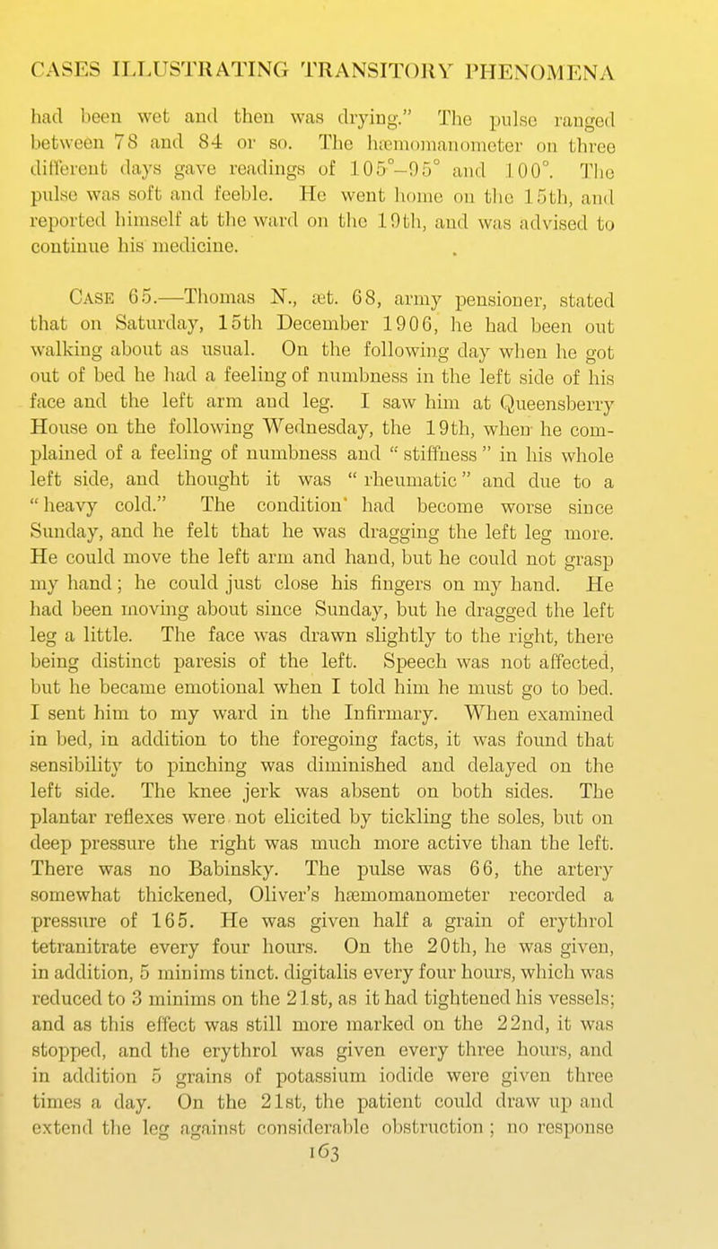 had been wet and then was drying. The pulse ranged between 78 and 84 or so. The hnemomancjmcter on three different days gave readings of 105°-95° and .1.00°. The pulse was soft and feeble. Ho went home on the 15th, and reported himself at the ward on the 19th, and was advised to continue his medicine. Case 65.—Thomas N., set. 68, army pensioner, stated that on Saturday, 15th December 1906, he had been out walking about as usual. On the following day when he got out of bed he had a feeling of numbness in the left side of his face and the left arm and leg. I saw him at Queensberry Hoiise on the following Wednesday, the 19th, when- he com- plained of a feeling of numbness and  stiffness  in his whole left side, and thought it was  rheumatic and due to a  heavy cold. The condition' had become worse since Sunday, and he felt that he was dragging the left leg more. He could move the left arm and hand, but he could not grasp my hand; he could just close his fingers on my hand. He had been moving about since Sunday, but he dragged the left leg a little. The face was drawn slightly to the right, there being distinct paresis of the left. Speech was not affected, but he became emotional when I told him he must go to bed. I sent him to my ward in the Infirmary. When examined in bed, in addition to the foregoing facts, it was found that sensibility to pinching was diminished and delayed on the left side. The knee jerk was absent on both sides. The plantar reflexes were not elicited by tickling the soles, but on deep pressure the right was much more active than the left. There was no Babinsky. The pulse was 66, the artery somewhat thickened, Oliver's ha3momanometer recorded a pressure of 165. He was given half a grain of erythrol tetranitrate every four hours. On the 20th, he was given, in addition, 5 minims tinct. digitalis every four hours, which was reduced to 3 minims on the 2l8t, as it had tightened his vessels; and as this effect was still more marked on the 22nd, it was stopped, and the erythrol was given every three hours, and in addition 5 grains of potassium iodide were given three times a day. On the 21st, the patient could draw up and extend tlie leg against considerable obstruction ; no response