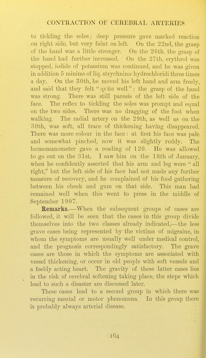 to tickling tlie soles; deep pressure gave roarked reaction on right side, but very faint on left. On the 22nd, the grasp of the hand was a little stronger. On the 26th, the grasp of the hand had further increased. On the 27th, erythrol was stopped, iodide of potassium was continued, and he was given in addition 5 minims of liq. strychninte liydrochloridi three times a day. On the 30th, he moved his left hand and arm freely, and said that they felt quite well: the grasp of the hand was strong. There was still paresis of the left side of the face. The reflex to tickUug the soles was prompt and equal on the two sides. There was no dragging of the foot when walldng. The radial artery on the 29 th, as well as on the 30th, was soft, all trace of thi-ckening having disappeared. There was more colour in the face: at first his face was pale and somewhat pinched, now it was slightly ruddy. The htemomanometer gave a reading of 120. He was allowed to go out on the 31st. I saw him on the 18th of January, when he confidently asserted that his arm and leg were  all right, but the left side of his face had not made any further measure of recovery, and he complained of his food gathering between his cheek and gum on that side. This man had remained well when this went to press in the middle of September 1907. Remarks.—When the subsequent groups of cases are followed, it will l)e seen that the cases in this group divide themselves into the two classes already indicated,—the less grave cases being represented by the victims of migraine, in whom the symptoms are usually well under medical control, and the prognosis correspondingly satisfactory. The grave cases are those in which the symptoms are associated with vessel thickening, or occur in old people with soft vessels and a feebly acting heart. The gravity of these latter cases lies in the risk of cerebral softening taking place, the steps which lead to such a disaster are discussed later. These cases lead to a second group in which there was recurring mental or motor phenomena. In this group there is probably always arterial disease.