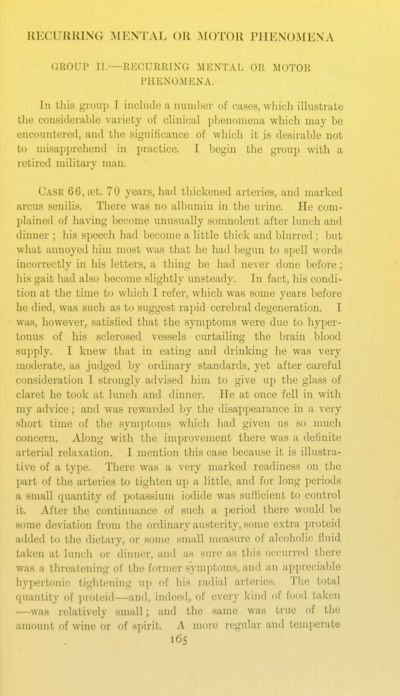 GROUP II.—RECURRING MENTAL OR MOTOR PHENOMENA. In this grou]) I include <i number of cases, which ilhistrate the considerable variety of clinical phenomena which may be encountered, and tlie significance of which it is desirable not to misapprehend in practice. I begin the group with a retired military man. Case 66, £et. 70 years, had thickened arteries, and marked arcus senilis. There was no albumin in the urine. He com- plained of having become unusually somnolent after lunch and dinner ; his speech had become a little thick and blurred ; but what annoyed him most was that he had begun to spell words incorrectly in his letters, a thing he had never done before; his gait had also become slightly unsteady. In fact, his condi- tion at the time to which I refer, which was some years before he died, was such as to suggest rapid cerebral degeneration. I was, however, satisfied that the symptoms were due to hyper- touus of his sclerosed vessels curtailing the brain blood supply. I knew that in eating and drinking he was very moderate, as judged by ordinary standards, yet after careful consideration I strongly advised him to give up the glass of claret he took at lunch and dinner. He at once fell in with my advice; and was rewarded by the disappearance in a very short time of the symptoms which had given us so much concern. Along with the improvement there was a definite arterial relaxation. I mention this case because it is illustra- tive of a type. There was a very marked readiness on the part of the arteries to tighten up a little, and for long periods a small quantity of potassium iodide was sufficient to control it. After the continuance of such a period there would be some deviation from the ordinary austerity, some extra proteid added to the dietary, or some small measure of alcoholic fluid taken at lunch or dinner, and as sure as this occurred there was a threatening of the former symptoms, and an appreciable hypertonic tightening up of his radial arteries. The total quantity of proteid—and, indeed, of every kind ol' food taken —was relatively small; and the same was true of the amount of wine or of spirit. A move regular and temperate