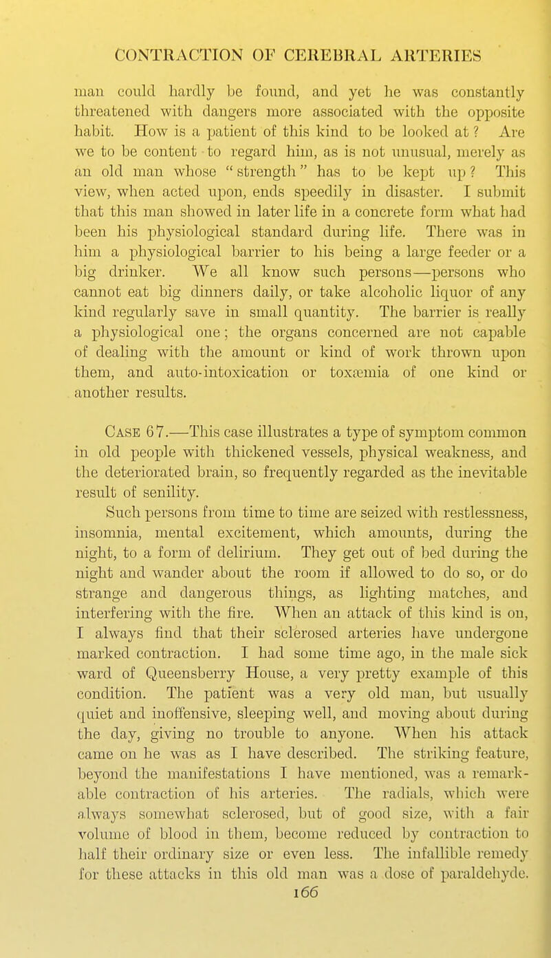 mau could hardly be found, and yet he was constantly threatened with dangers more associated with the opposite habit. How is a patient of this kind to be looked at ? Are we to be content to regard him, as is not unusual, merely as an old man whose  strength has to be kept up ? Tliis view, when acted upon, ends speedily in disaster. I submit that this man showed in later life in a concrete form what had been his physiological standard during life. There was in him a physiological barrier to his being a large feeder or a big drinker. We all know such persons—persons who cannot eat big dinners daily, or take alcoholic liquor of any kind regularly save in small quantity. The barrier is really a physiological one; the organs concerned are not capable of dealing with the amount or kind of work thrown upon them, and auto-intoxication or toxtemia of one kind or another results. Case 67.—This case illustrates a type of symptom conmion in old people with thickened vessels, physical weakness, and the deteriorated brain, so frequently regarded as the inevitable result of senility. Such persons from time to time are seized with restlessness, insomnia, mental excitement, which amoimts, during the night, to a form of delirium. They get out of bed during the night and wander about the room if allowed to do so, or do strange and dangerous things, as lighting matches, and interfering with the fire. When an attack of this kind is on, I always find that their sclerosed arteries have undergone marked contraction. I had some time ago, in the male sick ward of Queensberry House, a very pretty example of this condition. The patient was a very old man, but usually quiet and inoffensive, sleeping well, and moving about during the day, giving no trouble to anyone. When his attack came on he was as I have described. The striking feature, beyond the manifestations I have mentioned, was a remark- able contraction of his arteries. The radials, wliich were always somewhat sclerosed, but of good size, with a fair volume of blood in them, become reduced by contraction to lialf their ordinary size or even less. The infallible remedy for these attacks in this old man was a dose of paraldehyde.