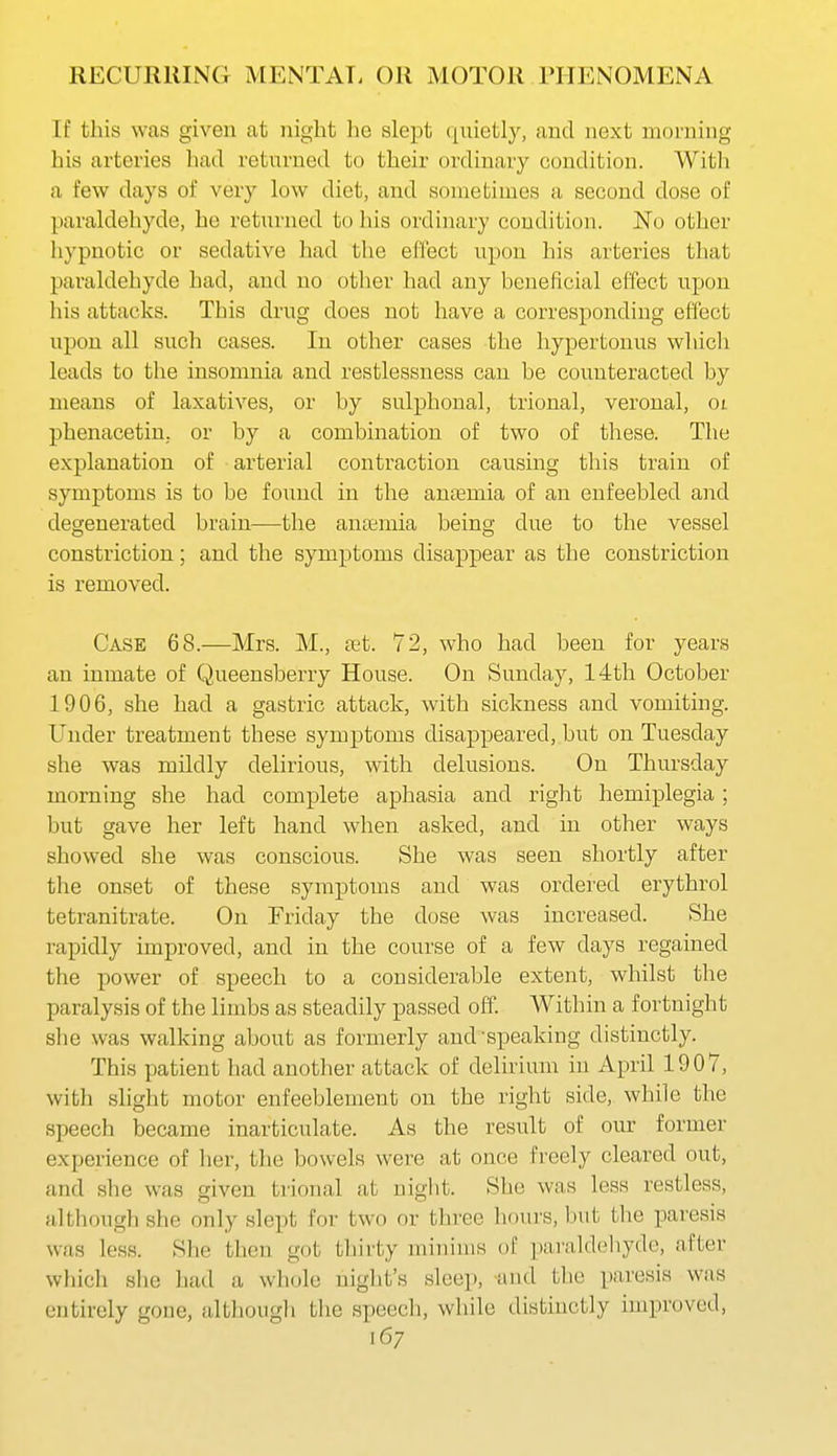 If this was given at night he slept quietly, and next morning his arteries had returned to their ordinary condition. Witli a few days of very low diet, and sometimes a second dose of paraldehyde, he returned to his ordinary condition. No other hypnotic or sedative had the effect upon his arteries that paraldehyde had, and no other had any beneficial effect upon his attacks. This drug does not have a corresponding effect upon all such cases. In other cases the hypertonus which leads to the insomnia and restlessness can be counteracted by means of laxatives, or by sulphonal, trional, veronal, oi phenacetin, or by a combination of two of these. The explanation of arterial contraction causing this train of symptoms is to be found in the anaemia of an enfeebled and degenerated brain—the antemia being; due to the vessel constriction; and the symptoms disappear as the constriction is removed. Case 68.—Mrs. M., xt 72, who had been for years an inmate of Queensberry House. On Sunday, 14th October 1906, she had a gastric attack, with sickness and vomiting. Under treatment these symptoms disappeared, but on Tuesday she was mUdly delirious, with delusions. On Thursday morning she had complete aphasia and right hemiplegia; but gave her left hand when asked, and in other ways showed she was conscious. She was seen shortly after the onset of these symptoms and was ordered erythrol tetranitrate. On Friday the dose was increased. She rapidly improved, and in the course of a few days regained the power of speech to a considerable extent, whilst the paralysis of the limbs as steadily passed off. Within a fortnight she was walking about as formerly and'speaking distinctly. This patient had another attack of delirium in April 1907, with slight motor enfeeblement on the right side, while the speech became inarticulate. As the result of our former experience of lier, the bowels were at once freely cleared out, and she was given trional at uiglit. She was less restless, although she only slept for two or three hours, but the paresis was less. She then got thirty minims of piiraldeliyde, after which she had a wliole night's sleep, and the paresis was entirely gone, although the speech, while distinctly improved,