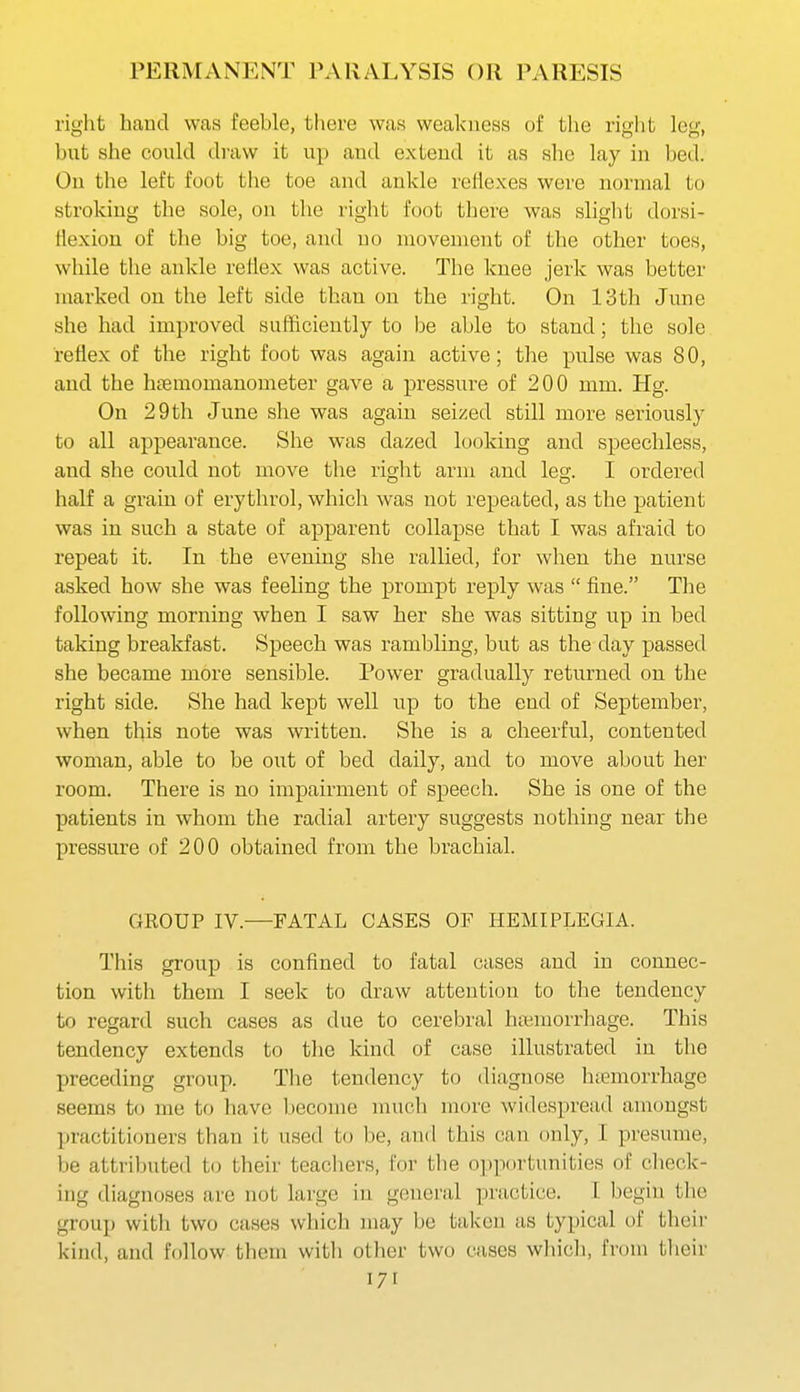right hand was feeble, there was weakness of the right leg, but she could draw it up and extend it as she lay in bed. Ou the left foot the toe and ankle reJiexes wei'e normal to stroking the sole, on the right foot there was shght dorsi- Hexion of the big toe, and no movement of the other toes, while the ankle rellex was active. The knee jerk was better marked on the left side than on the right. On 13th June she had improved sufficiently to be able to stand; the sole reflex of the right foot was again active; the pulse was 80, and the hcTemomanometer gave a pressure of 200 mm. Hg. On 29 th June she was again seized still more seriously to all appearance. She was dazed looking and speechless, and she could not move the right arm and leg. I ordered half a grain of erythrol, which was not repeated, as the patient was in such a state of apparent collapse that I was afraid to repeat it. In the evening she rallied, for when the nurse asked how she was feeling the prompt reply was  fine. Tlie following morning when I saw her she was sitting up in bed taking breakfast. Speech was rambling, but as the day passed she became more sensible. Power gradually returned on the right side. She had kept well up to the end of September, when this note was written. She is a cheerful, contented woman, able to be out of bed daily, and to move about her room. There is no impairment of speech. She is one of the patients in whom the radial artery suggests nothing near the pressure of 200 obtained from the brachial. GKOUP IV.—FATAL CASES OF HEMIPLEGIA. This group is confined to fatal cases and in connec- tion with them I seek to draw attention to the tendency to regard such cases as due to cerebral htemorrhage. This tendency extends to the kind of case illustrated in the preceding group. Tlie tendency to diagnose htemorrhage seems to me to liave l)ecome much more widespread amongst practitioners than it used to be, and this can only, 1 presume, be attributed to their teachers, for the opportunities of check- ing diagnoses are not large in general practice. I begin the group with two cases which may be taken as typical of their kind, and follow tliem with other two cases wliich, from tlieir