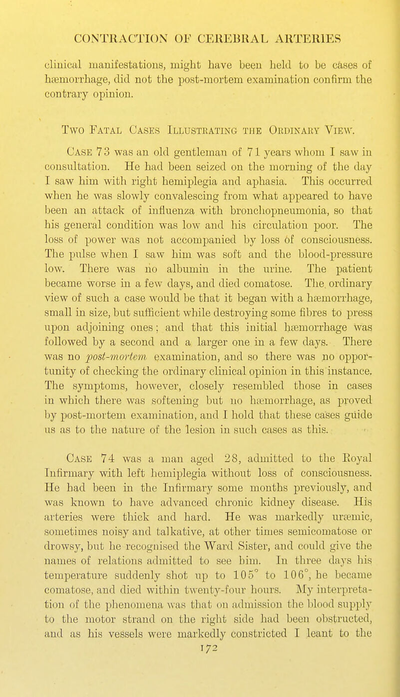 cliuical manifestatious, might have been held to be c&ses of hsemorrhage, did not the post-mortem examination confirm the contrary opinion. Two Fatal Cases Illustrating the Ordinary View. Case 7 3 was an old gentleman of 71 years whom I saw in consultation. He had been seized on the morning of the day I saw him with right hemiplegia and aphasia. This occurred when he was slowly convalescing from what appeared to have been an attack of hifluenza with broucliopneumonia, so that his general condition was low and his circulation poor. The loss of power was not accompanied by loss of consciousness. The pulse when I saw him was soft and the blood-pressure low. There was no albumin in the urine. The patient became worse in a few days, and died comatose. The. ordinary view of such a case would be that it began with a haemorrhage, small in size, but sufficient while destroying some fibres to press upon adjoining ones; and that this initial haemorrhage was followed by a second and a larger one in a few days. There was no post-mortem examination, and so there was no oppor- tunity of checking the ordinary clinical opinion in this instance. The symptoms, however, closely resembled those in cases in which there was softening but no hremorrhage, as proved by post-mortem examination, and I hold that these cases guide us as to the nature of the lesion in such cases as tliis. Case 74 was a man aged 28, admitted to the Eoyal Infirmary with left hemiplegia without loss of consciousness. He had been in the Infirmary some months previously, and was known to have advanced chronic kidney disease. His arteries were thick and hard. He was markedly uraemic, sometimes noisy and talkative, at other times semicomatose or drowsy, but he recognised the Ward Sister, and could give the names of relations admitted to see him. In three days his temperature suddenly shot up to 105 to 106°, he became comatose, and died within twenty-four hours. My interpreta- tion of the phenomena was tliat on admission the blood supply to the motor strand on the right side had been obstructed, and as his vessels were markedly constricted I leant to the