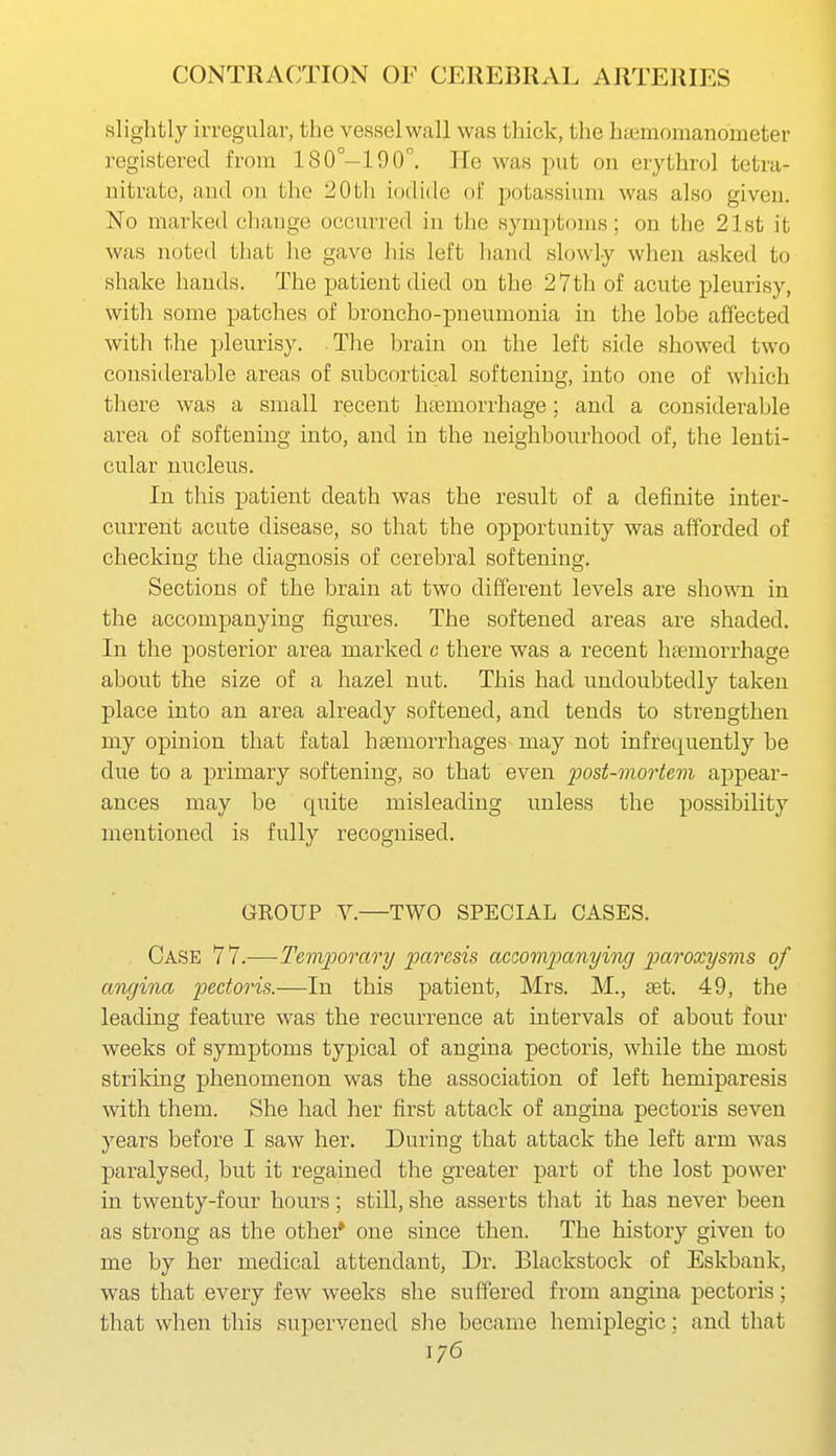 slightly irregular, the vessel wall was thick, the htemomanometer registered from 180°-190°. He was put on erythrol tetra- nitrato, aud on the 20th iodide of potassium was also given. No marked change occurred in the symptoms; on the 21st it was noted that he gave his left hand slowly when asked to shake hands. The patient died on the 27th of acute pleurisy, with some patches of broncho-pneumonia in the lobe affected with the pleurisy. The brain on the left side showed two considerable areas of subcortical softening, into one of which there was a small recent htemorrhage; and a considerable area of softening into, and in the neighbourhood of, the lenti- cular nucleus. In this patient death was the result of a definite inter- current acute disease, so that the opportunity was afforded of checking the diagnosis of cerebral softening. Sections of the brain at two different levels are shown in the accompanying figures. The softened areas are shaded. In the posterior area marked c there was a recent htemorrhage about the size of a hazel nut. This had undoubtedly taken place into an area already softened, and tends to strengthen my opinion that fatal haemorrhages may not infrequently be due to a primary softening, so that even post-mortem appear- ances may be quite misleading unless the possibility mentioned is fully recognised. GROUP V.—TWO SPECIAL CASES. Case 77.—Temporary paresis accompanying paroxysms of angina pectoris.—In this patient, Mrs. M., aet. 49, the leading feature was the recurrence at intervals of about four weeks of symptoms typical of angina pectoris, while the most striking phenomenon was the association of left hemiparesis with them. She had her first attack of angina pectoris seven years before I saw her. During that attack the left arm was paralysed, but it regained the greater part of the lost power in twenty-four hours; still, she asserts that it has never been as strong as the other* one since then. The history given to me by her medical attendant. Dr. Blackstock of Eskbank, was that every few weeks she suffered from angina pectoris; that when this supervened she became hemiplegic; and that