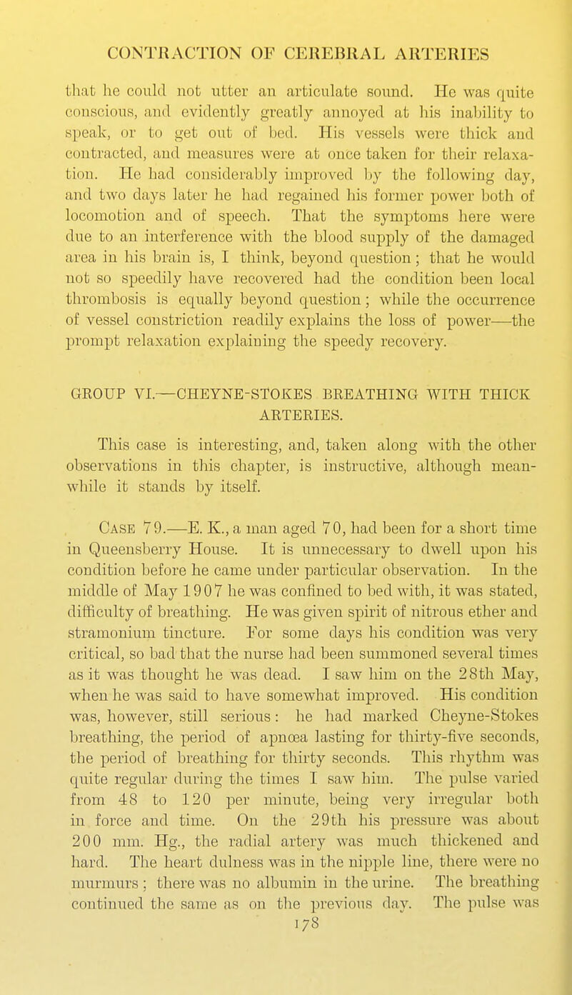 that lie could not utter an articulate sound. He was quite conscious, and evidently greatly annoyed at liis inability to speak, or to get out of bed. His vessels were thick and contracted, and measures were at once taken for their relaxa- tion. He had considerably improved by the following day, and two days later he had regained his former power both of locomotion and of speech. That the symptoms here were due to an interference with the blood supply of the damaged area in his brain is, I think, beyond question; that he would not so speedily have recovered had the condition been local thrombosis is equally beyond question; while the occurrence of vessel constriction readily explains the loss of power—the prompt relaxation explaining the speedy recovery. GROUP VI.—CHEYNE-STOKES BREATHING WITH THICK ARTERIES. This case is interesting, and, taken along with the other observations in this chapter, is instructive, although mean- while it stands by itself. Case 79.—E. K., a man aged 70, had been for a short time in Queensberry House. It is unnecessary to dwell upon his condition before he came under particular observation. In the middle of May 19 0 7 he was confined to bed with, it was stated, difficulty of breathing. He was given spirit of nitrous ether and stramonium tincture. For some days his condition was very critical, so bad that the nurse had been summoned several times as it was thought he was dead. I saw him on the 28th May, when he was said to have somewhat improved. His condition was, however, still serious : he had marked Cheyne-Stokes breathing, the period of apnoea lasting for thirty-five seconds, the period of breathing for thirty seconds. This rhythm was quite regular during the times I saw him. The pulse varied from 48 to 120 per minute, being very irregular both in force and time. On the 29 th his pressure was about 200 mm. Hg., the radial artery was much thickened and hard. The heart dulness was in the nipple line, there were no murmurs ; there was no albumin in the urine. The breathing continued the same as on the previous dav. The pulse was 1/8