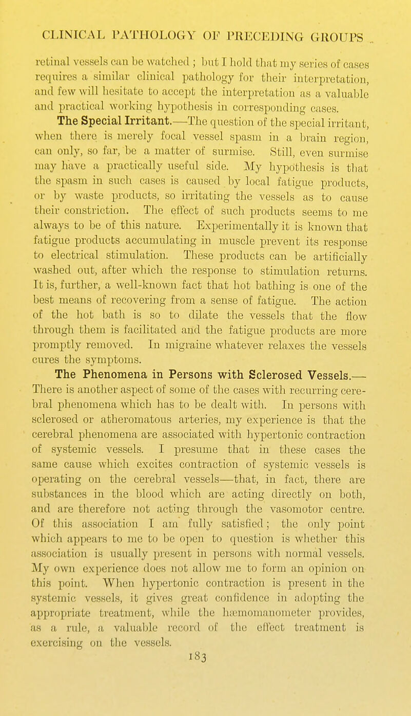 retiual vessels can be watched ; but I hold that my series of cases requires a similar clinical pathology for their interpretation, and few will hesitate to accept the interpretation as a valuable and practical working hypothesis in corresponding cases. The Special Irritant.—The question of the special irritant, when there is merely focal vessel spasm in a l)rain region, can only, so far, be a matter of surmise. Still, even surmise may have a practically useful side. My hypothesis is that the spasm in such cases is caused by local fatigue products, or by waste products, so irritating the vessels as to cause their constriction. The effect of such products seems to me always to be of this nature. Experimentally it is known that fatigue products accumulating in muscle xDrevent its response to electrical stimulation. These products can be artificially washed out, after which the response to stimulation returns. It is, further, a well-known fact that hot bathing is one of the best means of recovering from a sense of fatigue. The action of the hot bath is so to dilate the vessels that the flow through them is facihtated and the fatigue products are more promptly removed. In migraine whatever relaxes the vessels cures the symptoms. The Phenomena in Persons with Sclerosed Vessels.— There is another aspect of some of the cases with recurring cere- bral phenomena which has to be dealt with. In persons with sclerosed or atheromatous arteries, my experience is that the cerebral phenomena are associated with hypertonic contraction of systemic vessels. I presume that in these cases the same cause which excites contraction of systemic vessels is operating on the cerebral vessels—that, in fact, there are substances in the blood which are acting directly on both, and are therefore not acting through tlie vasomotor centre. Of this association I am fully satisfied; the only point which appears to me to be open to question is wliether this association is usually present in persons with normal vessels. My own experience does not allow me to form an opinion on this point. When hypertonic contraction is present in the systemic vessels, it gives great confidence in adopting the appropriate treatment, while the htemomanometer provides, as a rule, a, valuable record of tlie cFCect treatment is exercising on the vessels. i«3