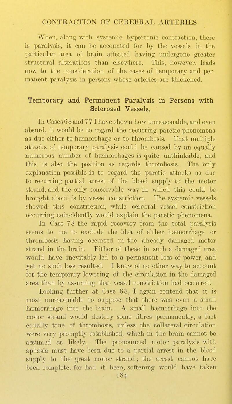When, along with systemic hypertonic contraction, there is paralysis, it can be accounted for by the vessels in the particular area of brain al'I'ected having undergone greater structural alterations than elsewhere. This, however, leads now to the cousideration of the cases of temporary and per- manent paralysis in persons whose arteries are thickened. Temporary and Permanent Paralysis in Persons with Sclerosed Vessels. In Cases 6 8 and 771 have shown how unreasonable, and even absurd, it would be to regard the recurring paretic phenomena as due either to haemorrhage or to thrombosis. That multiple attacks of temporary paralysis could be caused by an equally numerous number of haBmorrhages is quite unthinkable, and this is also the position as regards thrombosis. The only explanation possible is to regard the paretic attacks as due to recurring partial arrest of the blood supply to the motor strand, and the only conceivable way in which this could be brought about is by vessel constriction. The systemic vessels showed this constriction, while cerebral vessel constriction occurring coincidently would explain the paretic phenomena. In Case 78 the rapid recovery from the total paralysis seems to me to exclude the idea of either haemorrhage or thrombosis having occurred in the abeady damaged motor strand in the brain. Either of these in such a damaged area would have inevitably led to a permanent loss of power, and yet no such loss resulted. I know of no other way to account for the temporary lowering of the circulation in the damaged area than by assuming that vessel constriction had occurred. Loolcing further at Case 68, I again contend that it is most unreasonable to suppose that there was even a small hfemorrhage into the brain. A small haemorrhage into the motor strand would destroy some fibres permanently, a fact equally true of thrombosis, unless the collateral circulation were very promptly established, which in the brain cannot be assumed as likely. Tlie pronounced motor paralysis with aphasia must have been due to a partial arrest in the blood supply to the great motor strand; tlie arrest cannot have been complete, for had it been, softening would have taken